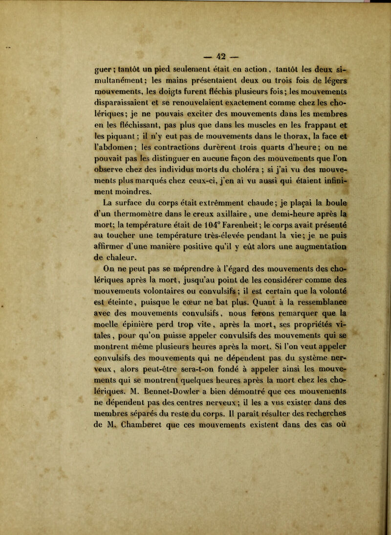 guer ; tantôt un pied seulement était en action, tantôt les deux si- multanément; les mains présentaient deux ou trois fois de légers mouvements, les doigts furent fléchis plusieurs fois; les mouvements disparaissaient et se renouvelaient exactement comme chez les cho- lériques; je ne pouvais exciter des mouvements dans les membres en les fléchissant, pas plus que dans les muscles en les frappant et les piquant ; il n’y eut pas de mouvements dans le thorax, la face et l’abdomen; les contractions durèrent trois quarts d’heure; on ne pouvait pas les distinguer en aucune façon des mouvements que l’on observe chez des individus morts du choléra ; si j’ai vu des mouve- ments plus marqués chez ceux-ci, j’en ai vu aussi qui étaient infini- ment moindres. La surface du corps était extrêmment chaude; je plaçai la boule d’un thermomètre dans le creux axillaire, une demi-heure après la mort; la température était de 104° Farenheit; le corps avait présenté au toucher une température très-élevée pendant la vie; je ne puis affirmer d’une manière positive qu’il y eût alors une augmentation de chaleur. On ne peut pas se méprendre à l’égard des mouvements des cho- lériques après la mort, jusqu’au point de les considérer comme des mouvements volontaires ou convulsifs ; il est certain que la volonté est éteinte, puisque le cœur ne bat plus. Quant à la ressemblance avec des mouvements convulsifs, nous ferons remarquer que la moelle épinière perd trop vite, après la mort, ses propriétés vi- tales , pour qu’on puisse appeler convulsifs des mouvements qui se montrent même plusieurs heures après la mort. Si l’on veut appeler convulsifs des mouvements qui ne dépendent pas du système ner- veux, alors peut-être sera-t-on fondé à appeler ainsi les mouve- ments qui se montrent quelques heures après la mort chez les cho- lériques. M. Bennet-Dowler a bien démontré que ces mouvements ne dépendent pas des centres nerveux ; il les a vus exister dans des membres séparés du reste du corps. Il paraît résulter des recherches de M. Chamberet que ces mouvements existent dans des cas où