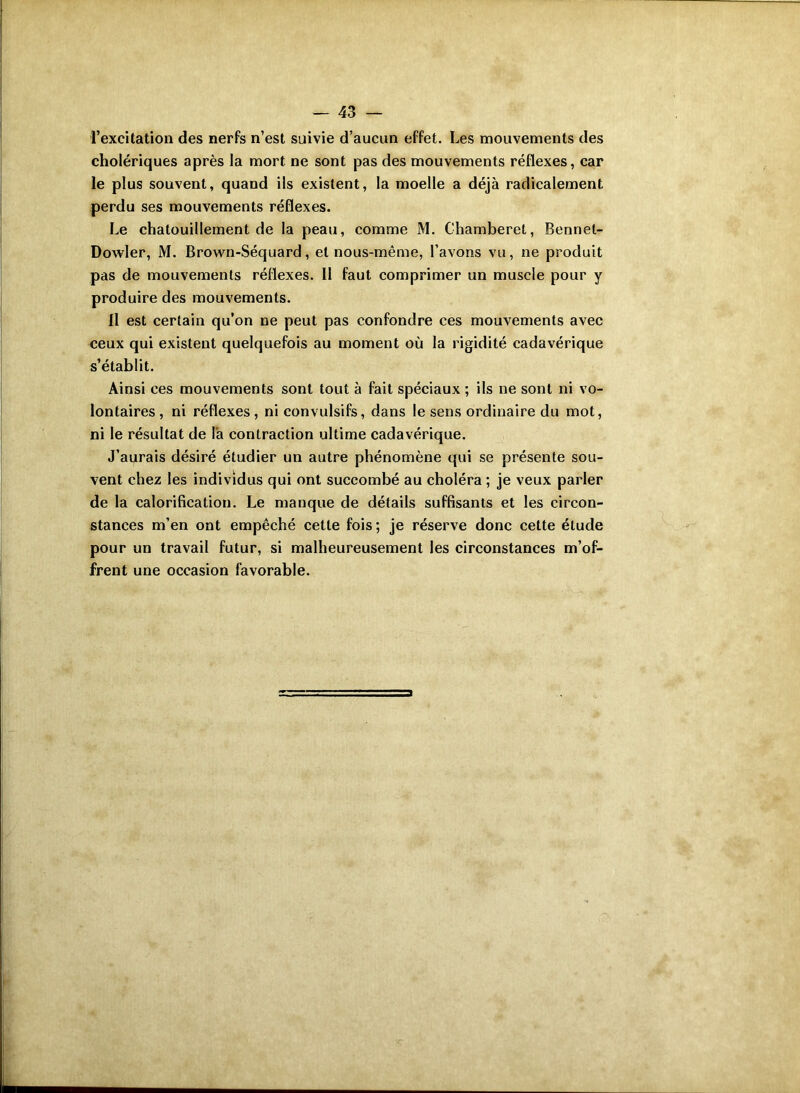 l’excitation des nerfs n’est suivie d’aucun effet. Les mouvements des cholériques après la mort ne sont pas des mouvements réflexes, car le plus souvent, quand ils existent, la moelle a déjà radicalement perdu ses mouvements réflexes. Le chatouillement de la peau, comme M. Chamberet, Bennel- Dowler, M. Brown-Séquard, et nous-même, l’avons vu, ne produit pas de mouvements réflexes. Il faut comprimer un muscle pour y produire des mouvements. Il est certain qu’on ne peut pas confondre ces mouvements avec ceux qui existent quelquefois au moment où la rigidité cadavérique s’établit. Ainsi ces mouvements sont tout à fait spéciaux ; ils ne sont ni vo- lontaires, ni réflexes, ni convulsifs, dans le sens ordinaire du mot, ni le résultat de l'a contraction ultime cadavérique. J’aurais désiré étudier un autre phénomène qui se présente sou- vent chez les individus qui ont succombé au choléra ; je veux parler de la calorification. Le manque de détails suffisants et les circon- stances m’en ont empêché cette fois ; je réserve donc cette étude pour un travail futur, si malheureusement les circonstances m’of- frent une occasion favorable.