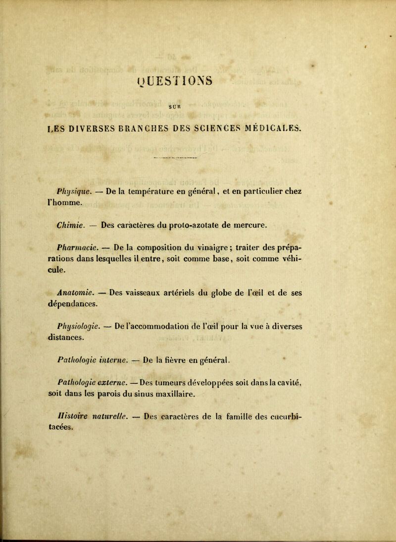 UCESTIONS SUR LES DIVERSES BRANCHES DES SCIENCES MÉDICALES. Physique. — De la température en général, et en particulier chez l’homme. Chimie. — Des caractères du proto-azotate de mercure. Pharmacie. — De la composition du vinaigre ; traiter des prépa- rations dans lesquelles il entre, soit comme base, soit comme véhi- cule. Anatomie. — Des vaisseaux artériels du globe de l’œil et de ses dépendances. Physiologie. — De l’accommodation de l’œil pour la vue à diverses distances. Pathologie interne. — De la fièvre en général. Pathologie externe. — Des tumeurs développées soit dans la cavité, soit dans les parois du sinus maxillaire. Histoire naturelle. — Des caractères de la famille des cucurbi- tacées.