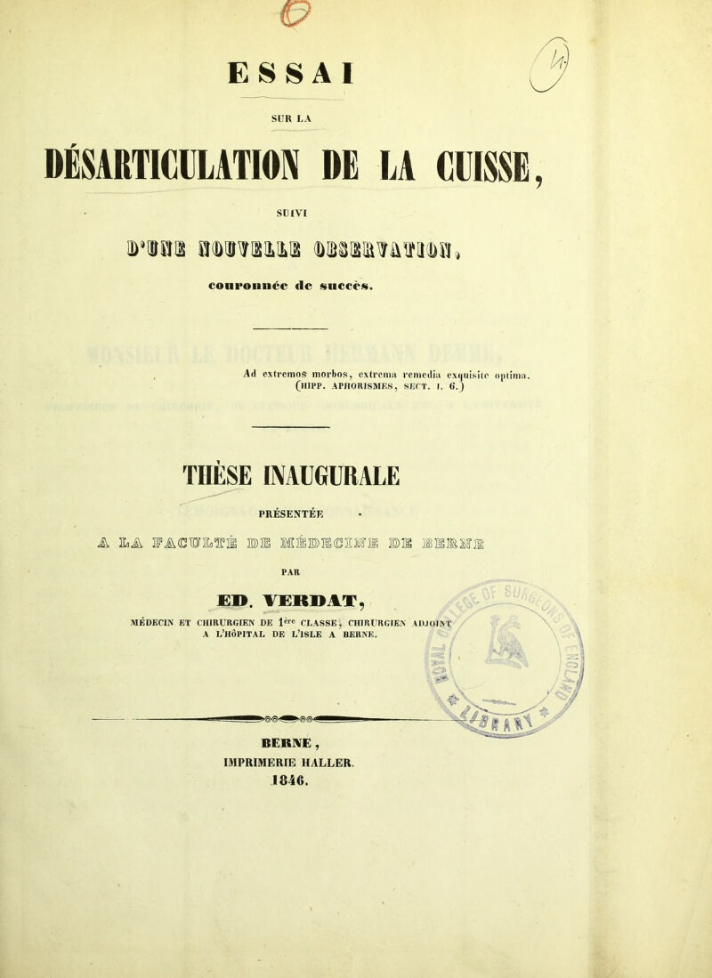 ESSAI SUR LA DÉSARTICULATION DE LA CLISSE SUIVI riaa awao.ua WTOWooia» couronnée de succès. Ad extremos morbos, extrema remedia exquisité optima. (hipp. aphorismes, sept. i. 6.) THESE INAUGURALE PRÉSENTER A Ha A FJXXWIIÆIÈ BU MÊ BII (DEM il BU IÊEIEMî® PAR JE». VERDAT, MÉDECIN ET CHIRURGIEN DE lère CLASSE, CHIRURGIEN ADJOINT A L’HÔPITAL DE L’ISLE A BERNE. BERNE , IMPRIMERIE HALLER. 1846.