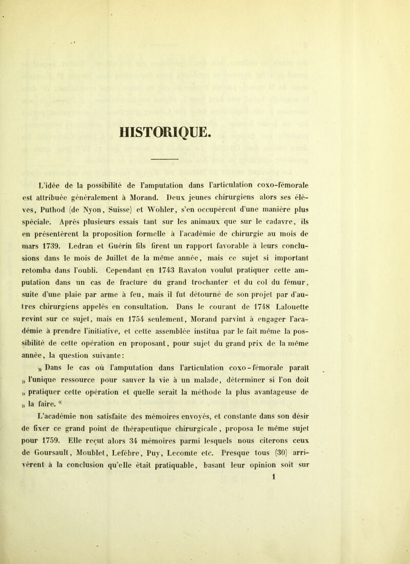 HISTORIQUE L’idée de la possibilité de l’amputation dans l’articulation coxo-fémorale est attribuée généralement à Morand. Deux jeunes chirurgiens alors ses élè- ves, Puthod (de Nyon, Suisse) et Wohler, s’en occupèrent d’une manière plus spéciale. Après plusieurs essais tant sur les animaux que sur le cadavre, ils en présentèrent la proposition formelle à l’académie de chirurgie au mois de mars 1739. Ledran et Guérin fils firent un rapport favorable à leurs conclu- sions dans le mois de Juillet de la même année, mais ce sujet si important retomba dans l’oubli. Cependant en 1743 Ravaton voulut pratiquer cette am- putation dans un cas de fracture du grand trochanter et du col du fémur, suite d’une plaie par arme à feu, mais il fut détourné de son projet par d’au- tres chirurgiens appelés en consultation. Dans le courant de 1748 Lalouette revint sur ce sujet, mais en 1754 seulement, Morand parvint à engager l’aca- démie à prendre l’initiative, et cette assemblée institua par le fait même la pos- sibilité de cette opération en proposant, pour sujet du grand prix de la même année, la question suivante: » Dans le cas où l’amputation dans l’articulation coxo - fémorale paraît » l’unique ressource pour sauver la vie à un malade, déterminer si l’on doit » pratiquer cette opération et quelle serait la méthode la plus avantageuse de n la faire.<( L’académie non satisfaite des mémoires envoyés, et constante dans son désir de fixer ce grand point de thérapeutique chirurgicale, proposa le même sujet pour 1759. Elle reçut alors 34 mémoires parmi lesquels nous citerons ceux de Goursault, Moublet, Lefèbre, Puy, Lecomte etc. Presque tous (30) arri- vèrent à la conclusion qu’elle était pratiquable, basant leur opinion soit sur