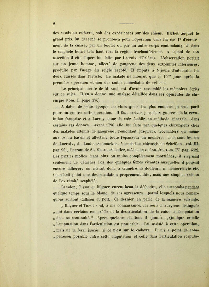 des essais au cadavre, soit des expériences sur des chiens. Barbet auquel le grand prix fut décerné se prononça pour l’opération dans les cas 1° d’écrase- ment de la cuisse, par un boulet ou par un autre corps contondant; 2° dans le scaphèle borné très haut vers la région trochantérienne. A l’appui de son assertion il cite l’opération faite par Lacroix d’Orléans. L’observation portait sur un jeune homme, affecté de gangrène des deux extrémités inférieures, produite par l’usage du seigle ergoté. Il amputa à 4 jours d’intervalle les deux cuisses dans l’article. Le malade ne mourut que le 15me jour après la première opération et non des suites immédiates de celle-ci. Le principal mérite de Morand est d’avoir rassemblé les mémoires écrits sur ce sujet. Il en a donné une analyse détaillée dans ses opuscules de chi- rurgie (tom. I. page 176). A dater de cette époque les chirurgiens les plus éminens prirent parti pour ou contre cette opération. Il faut arriver jusqu’aux guerres de la révo- lution française et à Larrey pour la voir établir en méthode générale, dans certains cas donnés. Avant 1790 elle fut faite par quelques chirurgiens chez des malades atteints de gangrène, remontant jusqu’aux trochanters ou même aux os du bassin et affectant toute l’épaisseur du membre. Tels sont les cas de Lacroix, de Laube (Schmucker, Yermischte chirurgische Schriften, vol. III. pag. 96), Perraut de St. Maure (Sabatier, médecine opératoire, tom. IV. pag. 542). Les parties molles étant plus ou moins complètement mortifiées, il s’agissait seulement de détacher l’os des quelques fibres vivantes auxquelles il pouvait encore adhérer: on n’avait donc à craindre ni douleur, ni hémorrhagie etc. Ce n'était point une désarticulation proprement dite, mais une simple excision de l’extrémité scaphélée. Brasdor, Tissot et Bilguer eurent beau la défendre, elle succomba pendant quelque temps sous le blâme de ses agresseurs, parmi lesquels nous remar- quons surtout Callisen et Pott. Ce dernier en parle de la manière suivante. » Bilguer et Tissot sont, à ma connaissance, les seuls chirurgiens distingués » qui dans certains cas préfèrent la désarticulation de la cuisse à l’amputation » dans sa continuité.(< Après quelques citations il ajoute: » Quoique cruelle » l’amputation dans l’articulation est praticable. J’ai assisté à cette opération, » mais ne la ferai jamais, si ce n’est sur le cadavre. Il n’y a point de com- » paraison possible entre cette amputation et celle dans l’articulation scapulo-