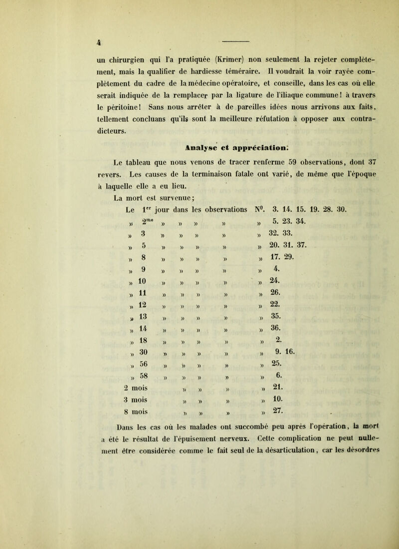 un chirurgien qui l’a pratiquée (Krimer) non seulement la rejeter complète- ment, mais la qualifier de hardiesse téméraire. Il voudrait la voir rayée com- plètement du cadre de la médecine opératoire, et conseille, dans les cas où elle serait indiquée de la remplacer par la ligature de l’iliaque commune ! à travers le péritoine! Sans nous arrêter à de pareilles idées nous arrivons aux faits, tellement concluans qu’ils sont la meilleure réfutation à opposer aux contra- dicteurs. Analyse et appréciation; Le tableau que nous venons de tracer renferme 59 observations, dont 37 revers. Les causes de la terminaison fatale ont varié, de même que l’époque laquelle elle a eu lieu. La mort est survenue 9 Le 1er jour dans les observations N°. 3. 14. 15. 19. 28. 30. » 2me )> )) » » » 5. 23. 34. » 3 » )) » » » 32. 33. » 5 )) » » » » 20. 31. 37. » 8 » » » » » 17. 29. » 9 )) )) » » » 4. » 10 » )) » » » 24. » 11 )) » » » » 26. » 12 )) » » » » 22. » 13 » )) » » » 35. » 14 )) » » » » 36. » 18 )) )) » » » 2. » 30 » )) » » » 9. 16. » 56 )) )) » » » 25. » 58 » » » » » 6. 2 mois )> » » » 21. 3 mois )) » » » 10. 8 mois )) » » » 27. Dans les cas où les malades ont succombé peu après l’opération, la mort a été le résultat de l’épuisement nerveux. Cette complication ne peut nulle- ment être considérée comme le fait seul de la désarticulation, car les désordres