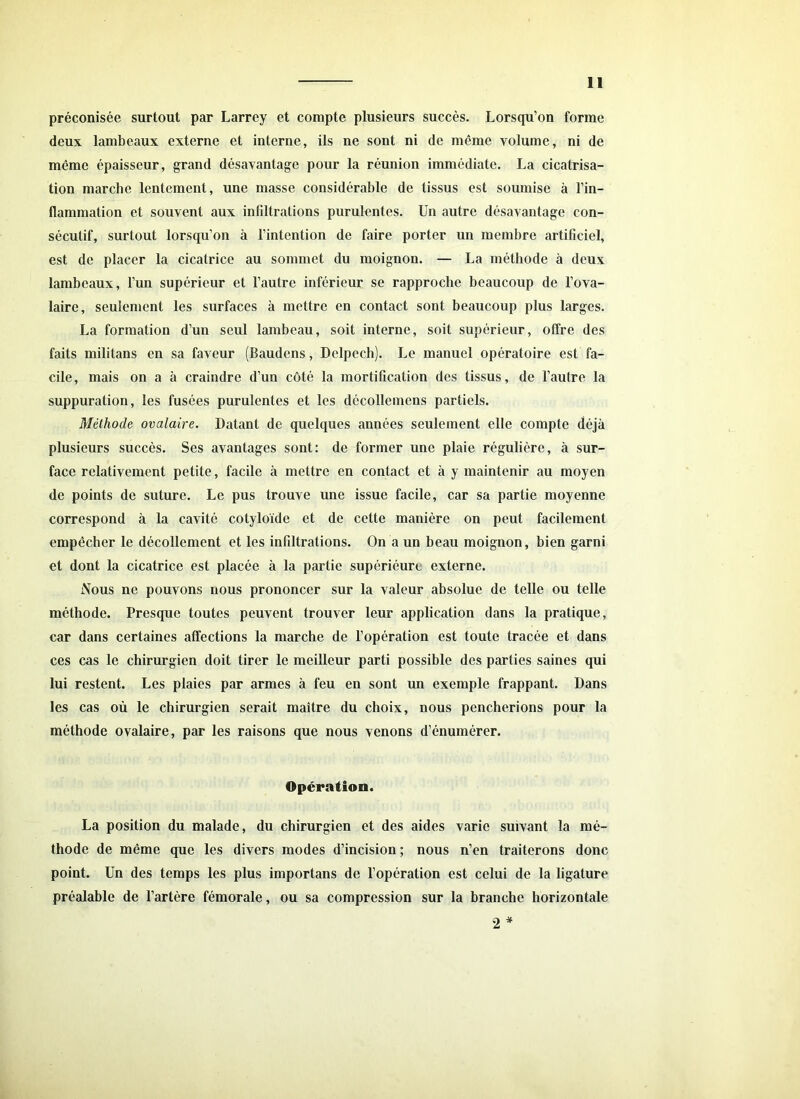 préconisée surtout par Larrey et compte plusieurs succès. Lorsqu’on forme deux lambeaux externe et interne, ils ne sont ni de même volume, ni de même épaisseur, grand désavantage pour la réunion immédiate. La cicatrisa- tion marche lentement, une masse considérable de tissus est soumise à l’in- flammation et souvent aux infiltrations purulentes. Un autre désavantage con- sécutif, surtout lorsqu’on à l’intention de faire porter un membre artificiel, est de placer la cicatrice au sommet du moignon. — La méthode à deux lambeaux, l’un supérieur et l’autre inférieur se rapproche beaucoup de l’ova- laire, seulement les surfaces à mettre en contact sont beaucoup plus larges. La formation d’un seul lambeau, soit interne, soit supérieur, offre des faits militans en sa faveur (Baudens, Delpech). Le manuel opératoire est fa- cile, mais on a à craindre d’un côté la mortification des tissus, de l’autre la suppuration, les fusées purulentes et les décollcmcns partiels. Méthode ovalaire. Datant de quelques années seulement elle compte déjà plusieurs succès. Ses avantages sont: de former une plaie régulière, à sur- face relativement petite, facile à mettre en contact et à y maintenir au moyen de points de suture. Le pus trouve une issue facile, car sa partie moyenne correspond à la cavité cotyloïde et de cette manière on peut facilement empêcher le décollement et les infiltrations. On a un beau moignon, bien garni et dont la cicatrice est placée à la partie supériéurc externe. Nous ne pouvons nous prononcer sur la valeur absolue de telle ou telle méthode. Presque toutes peuvent trouver leur application dans la pratique, car dans certaines affections la marche de l’opération est toute tracée et dans ces cas le chirurgien doit tirer le meilleur parti possible des parties saines qui lui restent. Les plaies par armes à feu en sont un exemple frappant. Dans les cas où le chirurgien serait maître du choix, nous pencherions pour la méthode ovalaire, par les raisons que nous venons d’énumérer. Opération. La position du malade, du chirurgien et des aides varie suivant la mé- thode de même que les divers modes d’incision ; nous n’en traiterons donc point. Un des temps les plus importans de l’opération est celui de la ligature préalable de l’artère fémorale, ou sa compression sur la branche horizontale 2 *