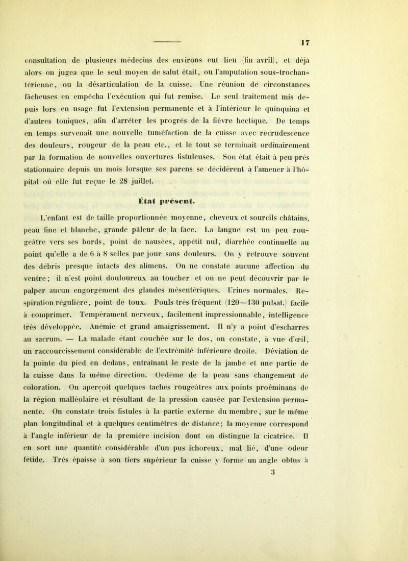 consultation de plusieurs médecins des environs eut lieu (fin avril), et déjà alors on jugea que le seul moyen de salut était, ou l’amputation sous-trochan- térienne, ou la désarticulation de la cuisse. Une réunion de circonstances fâcheuses en empêcha l’exécution qui fut remise. Le seul traitement mis de- puis lors en usage fut l’extension permanente et à l’intérieur le quinquina et d’autres toniques, afin d’arrêter les progrès de la fièvre hectique. De temps en temps survenait une nouvelle tuméfaction de la cuisse avec recrudescence des douleurs, rougeur de la peau etc., et le tout se terminait ordinairement par la formation de nouvelles ouvertures listuleuses. Son état était à peu près stationnaire depuis un mois lorsque scs parens se décidèrent à l’amener à l’hô- pital où elle fut reçue le 28 juillet. État présent. L’enfant est de taille proportionnée moyenne, cheveux et sourcils châtains, peau fine et blanche, grande pâleur de la face. La langue est un peu rou- geâtre vers ses bords, point de nausées, appétit nul, diarrhée continuelle au point quelle a de 6 à 8 selles par jour sans douleurs. On y retrouve souvent des débris presque intacts des alimens. On ne constate aucune affection du ventre ; il n’est point douloureux au toucher et on ne peut découvrir par le palper aucun engorgement des glandes mésentériques. Urines normales. Re- spiration régulière, point de toux. Pouls très fréquent (120—130 puisât.) facile à comprimer. Tempérament nerveux, facilement impressionnable, intelligence très développée. Anémie et grand amaigrissement. II n’y a point d’esebarres au sacrum. — La malade étant couchée sur le dos, on constate, à vue d’œil, un raccourcissement considérable de l’extrémité inférieure droite. Déviation de la pointe du pied en dedans, entraînant le reste de la jambe et une partie de la cuisse dans la même direction. Oedème de la peau sans changement de coloration. On aperçoit quelques taches rougeâtres aux points proéminans de la région malléolaire et résultant de la pression causée par l’extension perma- nente. On constate trois fistules à la partie externe du membre, sur le même plan longitudinal et à quelques centimètres de distance; la moyenne correspond à l'angle inférieur de la première incision dont on distingue la cicatrice. Il on sort une quantité considérable d’un pus ichoreux, mal lié, d’une odeur fétide. Très épaisse à son tiers supérieur la cuisse y forme un angle obtus à 3