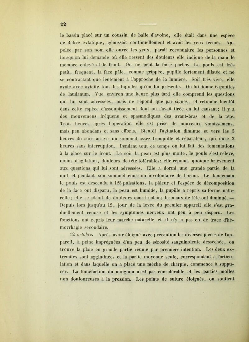 le bassin placé sur un coussin de balle d’avoine, elle était dans une espèce lt de délire extatique, gémissait continuellement et avait les yeux fermés. Ap- pelée par son nom elle ouvre les yeux, parait reconnaître les personnes et lorsqu’on lui demande où elle ressent des douleurs elle indique de la main le membre enlevé et le front. On ne peut la faire parler. Le pouls est très petit, fréquent, la face pâle, comme grippée, pupille fortement dilatée et ne se contractant que lentement à l’approche de la lumière. Soif très vive, elle avale avec avidité tous les liquides qu’on lui présente. On lui donne 6 gouttes de laudanum. Vue environ une heure plus tard elle comprend les questions qui lui sont adressées, mais ne répond que par signes, et retombe bientôt dans cette espèce d’assoupissement dont on l’avait tirée en lui causant; il y a des mouvemens fréquens et spasmodiques des avant-bras et de la tète. Trois heures après l’opération elle est prise de nouveaux vomissemens, mais peu abondans et sans efforts. Bientôt l’agitation diminue et vers les 5 heures du soir arrive un sommeil assez tranquille et réparateur, qui dure 3 heures sans interruption. Pendant tout ce temps on lui fait des fomentations à la glace sur le front. Le soir la peau est plus moite, le pouls s’est relevé, moins d’agitation, douleurs de tète tolérables: elle répond, quoique brièvement aux questions qui lui sont adressées. Elle a dormi une grande partie de la nuit et pendant son sommeil émission involontaire de l’urine. Le lendemain le pouls est descendu à 125 pulsations, la pâleur et l’espèce de décomposition de la face ont disparu, la peau est humide, la pupille a repris sa forme natu- relle; elle se plaint de douleurs dans la plaie; les maux de tète ont diminué. — Depuis lors jusqu’au 12, jour de la levée du premier appareil elle s’est gra- duellement remise et les symptômes nerveux ont peu à peu disparu. Les fonctions ont repris leur marche naturelle et il n’y a pas eu de trace d’hé- morrhagie secondaire. 12 octobre. Après avoir éloigné avec précaution les diverses pièces de l’ap- pareil, à peine imprégnées d’un peu de sérosité sanguinolente desséchée, on trouve la plaie en grande partie réunie par première intention. Les deux ex- trémités sont agglutinées et la partie moyenne seule, correspondant à l’articu- lation et dans laquelle on a placé une mèche de charpie, commence à suppu- rer. La tuméfaction du moignon n’est pas considérable et les parties molles non douloureuses à la pression. Les points de suture éloignés, on soutient