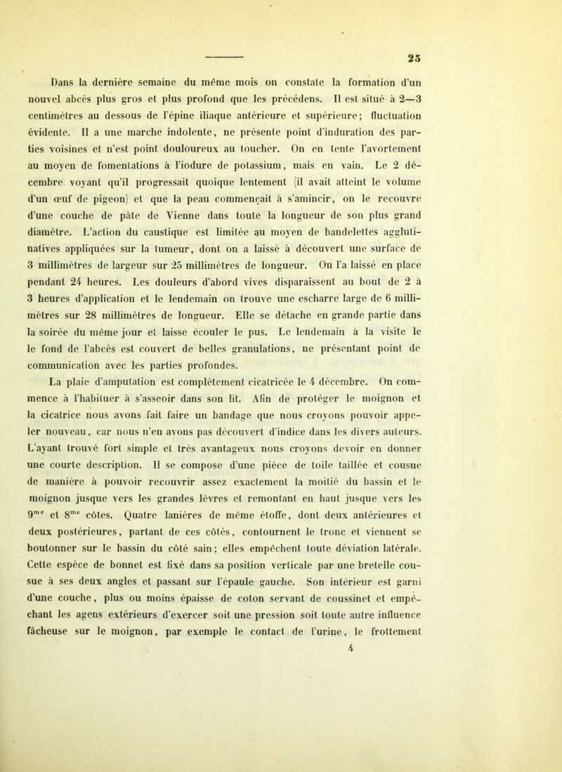 Dans la dernière semaine du même mois on constate la formation d’un nouvel abcès plus gros et plus profond que les précédens. Il est situé à 2—3 centimètres au dessous de l’épine iliaque antérieure et supérieure; fluctuation évidente. Il a une marche indolente, ne présente point d’induration des par- ties voisines et n’est point douloureux au toucher. On en tente l’avortement au moyen de fomentations à l’iodure de potassium, mais en vain. Le 2 dé- cembre voyant qu’il progressait quoique lentement (il avait atteint le volume d’un œuf de pigeon) et que la peau commençait à s'amincir, on le recouvre d’une couche de pâte de Vienne dans toute la longueur de son plus grand diamètre. L’action du caustique est limitée au moyen de bandelettes aggluli- natives appliquées sur la tumeur, dont on a laissé à découvert une surface de 3 millimètres de largeur sur 25 millimètres de longueur. On l’a laissé en place pendant 24 heures. Les douleurs d’abord vives disparaissent au bout de 2 à 3 heures d’application et le lendemain on trouve une escharre large de 6 milli- mètres sur 28 millimètres de longueur. Elle se détache en grande partie dans la soirée du même jour et laisse écouler le pus. Le lendemain à la visite le le fond de l’abcès est couvert de belles granulations, ne présentant point de communication avec les parties profondes. La plaie d’amputation est complètement cicatricée le 4 décembre. On com- mence à l’habituer à s’asseoir dans son lit. Afin de protéger le moignon et la cicatrice nous avons fait faire un bandage que nous croyons pouvoir appe- ler nouveau, car nous n’en avons pas découvert d’indice dans les divers auteurs. L’ayant trouvé fort simple et très avantageux nous croyons devoir en donner une courte description. Il se compose d’une pièce de toile taillée et cousue de manière à pouvoir recouvrir assez exactement la moitié du bassin et le moignon jusque vers les grandes lèvres et remontant en haut jusque vers les 9me et 8me côtes. Quatre lanières de même étoffe, dont deux antérieures et deux postérieures, partant de ces côtés, contournent le tronc et viennent se boutonner sur le bassin du côté sain ; elles empêchent toute déviation latérale. Cette espèce de bonnet est fixé dans sa position verticale par une bretelle cou- sue à ses deux angles et passant sur l’épaule gauche. Son intérieur est garni d’une couche, plus ou moins épaisse de coton servant de coussinet et empê- chant les agens extérieurs d’exercer soit une pression soit toute autre influence fâcheuse sur le moignon, par exemple le contact de l’urine, le frottement 4