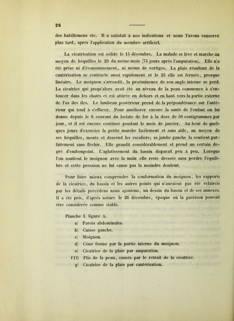 des habillemens etc. Il a satisfait à nos indications et nous l’avons conservé plus tard, après l’application du membre artificiel. La cicatrisation est solide le 15 décembre. La malade se lève et marche au moyen de béquilles le 20 du même mois (74 jours après l’amputation). Elle n’a été prise ni d’évanouissement, ni même de vertiges. La plaie résultant de la cautérisation se contracte aussi rapidement et le 25 elle est fermée, presque linéaire. Le moignon s’arrondit, la proéminence de son angle interne se perd. La cicatrice qui jusqu’alors avait été au niveau de la peau commence à s’en- foncer dans les chairs et est attirée en dehors et en haut vers la partie externe de l’os des îles. Le lambeau postérieur prend de la prépondérance sur l’anté- rieur qui tend à s’effacer. Pour améliorer encore la santé de l’enfant on lui donne depuis le 6 courant du lactate de fer à la dose de 50 centigrammes par jour, et il est encore continué pendant le mois de janvier. Au bout de quel- ques jours d’exercice la petite marche facilement et sans aide, au moyen de ses béquilles, monte et descend les escaliers; sa jambe gauche la soutient par- faitement sans fléchir. Elle grandit considérablement et prend un certain de- gré d’embonpoint. L’aplatissement du bassin disparait peu à peu. Lorsque l’on soutient le moignon avec la main elle reste dressée sans perdre l’équili- bre et cette pression ne lui cause pas la moindre douleur. Pour faire mieux comprendre la conformation du moignon, les rapports de la cicatrice, du bassin et les autres points qui n’auraient pas été éclaircis par les détails précédons nous ajoutons, un dessin du bassin et de ses annexes. Il a été pris, d’après nature le 26 décembre, époque où la guérison pouvait être considérée comme stable. Planche I. figure A. a) Parois abdominales. b) Cuisse gauche. c) Moignon. d) Cône formé par la partie interne du moignon. e) Cicatrice de la plaie par amputation. fff) Plis de la peau, causés par le retrait de la cicatrice. g) Cicatrice de la plaie par cautérisation.