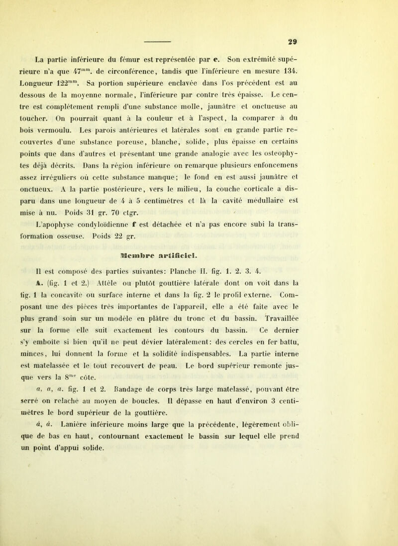 La partie inférieure du fémur est représentée par c. Son extrémité supé- rieure n’a que 47mra. de circonférence, tandis que l’inférieure en mesure 134. Longueur 122mIn. Sa portion supérieure enclavée dans l’os précédent est au dessous de la moyenne normale, l’inférieure par contre très épaisse. Le cen- tre est complètement rempli d’une substance molle, jaunâtre et onctueuse au toucher. On pourrait quant «à la couleur et à l’aspect, la comparer à du bois vermoulu. Les parois antérieures et latérales sont en grande partie re- couvertes d’une substance poreuse, blanche, solide, plus épaisse en certains points que dans d’autres et présentant une grande analogie avec les osteophy- tes déjà décrits. Dans la région inférieure on remarque plusieurs enfoncemens assez irréguliers où cette substance manque ; le fond en est aussi jaunâtre et onctueux. A la partie postérieure, vers le milieu, la couche corticale a dis- paru dans une longueur de 4 à 5 centimètres et là la cavité médullaire est mise à nu. Poids 31 gr. 70 ctgr. L’apophyse condyloïdienne f est détachée et n’a pas encore subi la trans- formation osseuse. Poids 22 gr. leinbre artificiel. Il est composé des parties suivantes: Planche IL fig. 1. 2. 3. 4. A. (fig. 1 et 2.) Attèle ou plutôt gouttière latérale dont on voit dans la lig. 1 la concavité ou surface interne et dans la fig. 2 le profil externe. Com- posant une des pièces très importantes de l’appareil, elle a été faite avec le plus grand soin sur un modèle en plâtre du tronc et du bassin. Travaillée sur la forme elle suit exactement les contours du bassin. Ce dernier s’y emboîte si bien qu’il ne peut dévier latéralement: des cercles en fer battu, minces, lui donnent la forme et la solidité indispensables. La partie interne est matelassée et le tout recouvert de peau. Le bord supérieur remonte jus- que vers la 8me côte. a, a, a. fig. 1 et 2. Bandage de corps très large matelassé, pouvant être serré on relâché au moyen de boucles. Il dépasse en haut d’environ 3 centi- mètres le bord supérieur de la gouttière. à, à. Lanière inférieure moins large que la précédente, légèrement obli- que de bas en haut, contournant exactement le bassin sur lequel elle prend un point d’appui solide.