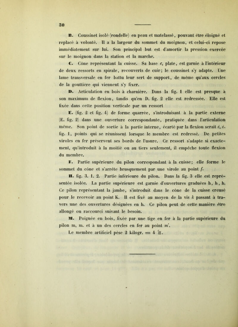 B. Coussinet isolé (rondelle) en peau et matelassé, pouvant être éloigné et replacé à volonté. Il a la largeur du sommet du moignon, et celui-ci repose immédiatement sur lui. Son principal but est d’amortir la pression exercée sur le moignon dans la station et la marche. C. Cône représentant la cuisse. Sa base c, plate, est garnie à l’intérieur de deux ressorts en spirale, recouverts de cuir; le coussinet s’y adapte. Une lame transversale en fer battu leur sert de support, de même qu’aux cercles de la gouttière qui viennent s’y fixer. 1>. Articulation en bois à charnière. Dans la fig. 1 elle est presque à son maximum de flexion, tandis qu’en D. fig. 2 elle est redressée. Elle est fixée dans cette position verticale par un ressort E. (fig. 2 et fig. 4) de forme quarrée, s’introduisant à la partie externe (E. fig. 2) dans une ouverture correspondante, pratiquée dans l’articulation même. Son point de sortie à la partie interne, écarté par la flexion serait é, é. fig. 1, points qui se réunissent lorsque le membre est redressé. De petites viroles en fer préservent ses bords de l’usure. Ce ressort s’adapte si exacte- ment, qu’introduit à la moitié ou au tiers seulement, il empêche toute flexion du membre. F. Partie supérieure du pilon correspondant à la cuisse; elle forme le sommet du cône et s’arrête brusquement par une virole au point f. B. fig. 3. 1. 2. Partie inférieure du pilon. Dans la fig. 3 elle est repré- sentée isolée. La partie supérieure est garnie d’ouvertures graduées h, h, h. Ce pilon représentant la jambe, s’introduit dans le cône de la cuisse creusé pour le recevoir au point K. Il est fixé au moyen de la vis k passant à tra- vers une des ouvertures désignées en b. Ce pilon peut de cette manière être allongé ou raccourci suivant le besoin. M. Poignée en bois, fixée par une tige en fer à la partie supérieure du pilon m, m. et à un des cercles en fer au point tri. Le membre artificiel pèse 2 kilogr. = 4 &.