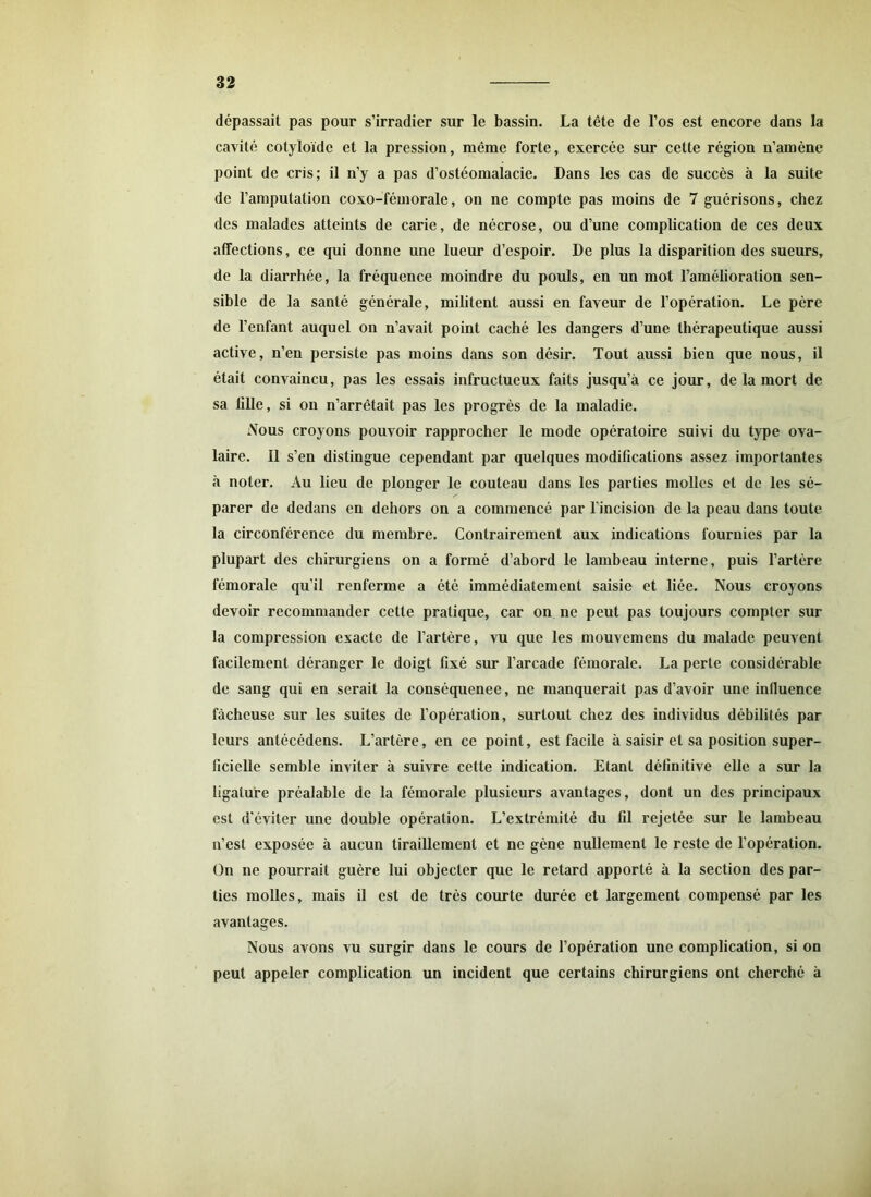 dépassait pas pour s’irradier sur le bassin. La tête de l’os est encore dans la cavité cotyloïde et la pression, même forte, exercée sur cette région n’amène point de cris; il n’y a pas d’ostéomalacie. Dans les cas de succès à la suite de l’amputation coxo-fémorale, on ne compte pas moins de 7 guérisons, chez des malades atteints de carie, de nécrose, ou d’une complication de ces deux affections, ce qui donne une lueur d’espoir. De plus la disparition des sueurs, de la diarrhée, la fréquence moindre du pouls, en un mot l’amélioration sen- sible de la santé générale, militent aussi en faveur de l’opération. Le père de l’enfant auquel on n’avait point caché les dangers d’une thérapeutique aussi active, n’en persiste pas moins dans son désir. Tout aussi bien que nous, il était convaincu, pas les essais infructueux faits jusqu’à ce jour, de la mort de sa tille, si on n’arrêtait pas les progrès de la maladie. Nous croyons pouvoir rapprocher le mode opératoire suivi du type ova- laire. Il s’en distingue cependant par quelques modifications assez importantes à noter. Au lieu de plonger le couteau dans les parties molles et de les sé- parer de dedans en dehors on a commencé par l'incision de la peau dans toute la circonférence du membre. Contrairement aux indications fournies par la plupart des chirurgiens on a formé d’abord le lambeau interne, puis l’artère fémorale qu’il renferme a été immédiatement saisie et liée. Nous croyons devoir recommander cette pratique, car on ne peut pas toujours compter sur la compression exacte de l’artère, vu que les mouvemens du malade peuvent facilement déranger le doigt fixé sur l’arcade fémorale. La perte considérable de sang qui en serait la conséquence, ne manquerait pas d’avoir une influence fâcheuse sur les suites de l’opération, surtout chez des individus débilités par leurs antécédens. L’artère, en ce point, est facile à saisir et sa position super- ficielle semble inviter à suivre cette indication. Etant définitive elle a sur la ligature préalable de la fémorale plusieurs avantages, dont un des principaux est d’éviter une double opération. L’extrémité du fil rejetée sur le lambeau n’est exposée à aucun tiraillement et ne gène nullement le reste de l’opération. On ne pourrait guère lui objecter que le retard apporté à la section des par- ties molles, mais il est de très courte durée et largement compensé par les avantages. Nous avons vu surgir dans le cours de l’opération une complication, si on peut appeler complication un incident que certains chirurgiens ont cherché à