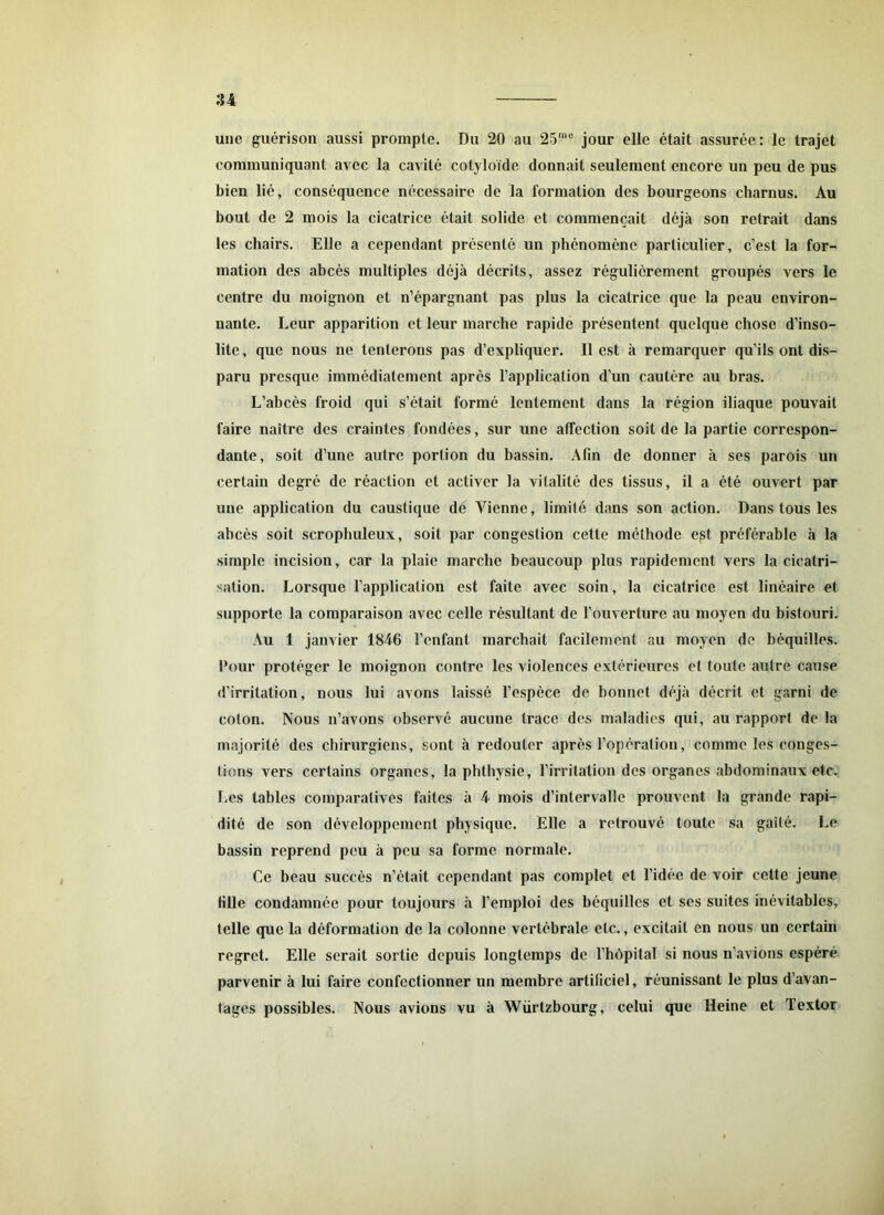 une guérison aussi prompte. Du 20 au 25me jour elle était assurée: le trajet communiquant avec la cavité cotyloïde donnait seulement encore un peu de pus bien lié, conséquence nécessaire de la formation des bourgeons charnus. Au bout de 2 mois la cicatrice était solide et commençait déjà son retrait dans les chairs. Elle a cependant présenté un phénomène particulier, c’est la for- mation des abcès multiples déjà décrits, assez régulièrement groupés vers le centre du moignon et n’épargnant pas plus la cicatrice que la peau environ- nante. Leur apparition et leur marche rapide présentent quelque chose d’inso- lite, que nous ne tenterons pas d’expliquer. 11 est à remarquer qu’ils ont dis- paru presque immédiatement après l’application d’un cautère au bras. L’abcès froid qui s’étail formé lentement dans la région iliaque pouvait faire naître des craintes fondées, sur une affection soit de la partie correspon- dante, soit d’une autre portion du bassin. Afin de donner à scs parois un certain degré de réaction et activer la vitalité des tissus, il a été ouvert par une application du caustique de Vienne, limité dans son action. Dans tous les abcès soit scrophuleux, soit par congestion cette méthode est préférable à la simple incision, car la plaie marche beaucoup plus rapidement vers la cicatri- sation. Lorsque l'application est faite avec soin, la cicatrice est linéaire et supporte la comparaison avec celle résultant de l’ouverture au moyen du bistouri. Au 1 janvier 1846 l’enfant marchait facilement au moyen de béquilles. Pour protéger le moignon contre les violences extérieures et toute autre cause d’irritation, nous lui avons laissé l’espèce de bonnet déjà décrit et garni de coton. Nous n’avons observé aucune trace des maladies qui, au rapport de la majorité des chirurgiens, sont à redouter après l’opération, comme les conges- lions vers certains organes, la phthysie, l’irritation des organes abdominaux etc. Les tables comparatives faites à 4 mois d’intervalle prouvent la grande rapi- dité de son développement physique. Elle a retrouvé toute sa gaîté. Le bassin reprend peu à peu sa forme normale. Ce beau succès n’était cependant pas complet et l’idée de voir cette jeune fille condamnée pour toujours à l’emploi des béquilles et ses suites inévitables, telle que la déformation de la colonne vertébrale etc., excitait en nous un certain regret. Elle serait sortie depuis longtemps de l’hôpital si nous n’avions espéré parvenir à lui faire confectionner un membre artificiel, réunissant le plus d’avan- tages possibles. Nous avions vu à Würtzbourg, celui que Heine et Textor