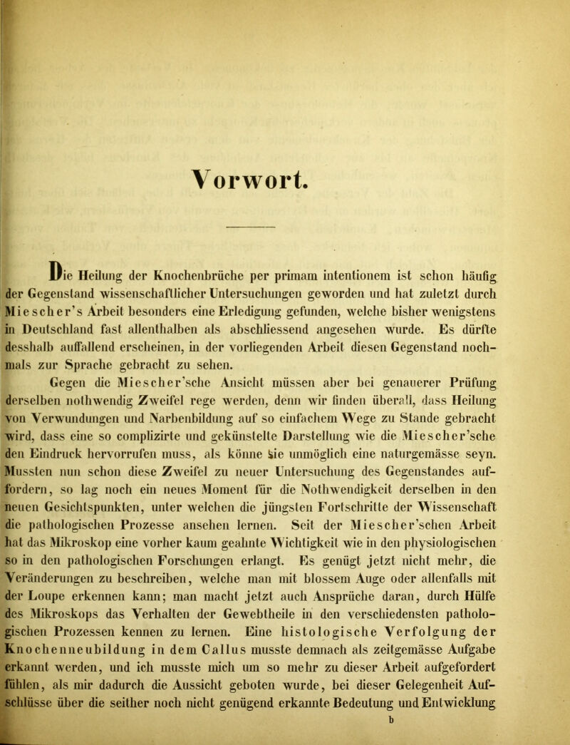 Vorwort Die Heilung der Knochenbrüche per primam intentionem ist schon häufig der Gegenstand wissenschaftlicher Untersuchungen geworden und hat zuletzt durch Wie sch er’s Arbeit besonders eine Erledigung gefunden, welche bisher wenigstens in Deutschland fast allenthalben als abschliessend angesehen wurde. Es dürfte desshalb auffallend erscheinen, hi der vorliegenden Arbeit diesen Gegenstand noch- mals zur Sprache gebracht zu sehen. Gegen die Miescher’sche Ansicht müssen aber bei genauerer Prüfung derselben nothwendig Zweifel rege werden, denn wir finden überall, dass Heilung von Verwundungen und Narbenbildung auf so einfachem Wege zu Stande gebracht wird, dass eine so complizirte und gekünstelte Darstellung wie die Miescher’sche den Eindruck hervorrufen muss, als könne äie unmöglich eine naturgemässe seyn. Mussten nun schon diese Zweifel zu neuer Untersuchung des Gegenstandes auf- fordern, so lag noch ein neues Moment für die Nothwendigkeit derselben in den neuen Gesichtspunkten, unter welchen die jüngsten Fortschritte der Wissenschaft die pathologischen Prozesse ansehen lernen. Seit der Miescher’schen Arbeit hat das Mikroskop eine vorher kaum geahnte Wichtigkeit wie in den physiologischen so in den pathologischen Forschungen erlangt. Es genügt jetzt nicht mehr, die Veränderungen zu beschreiben, welche man mit blossem Auge oder allenfalls mit der Loupe erkennen kann; man macht jetzt auch Ansprüche daran, durch Hülfe des Mikroskops das Verhalten der Gewebtheile in den verschiedensten patholo- gischen Prozessen kennen zu lernen. Eine histologische Verfolgung der Knochenneubildung in dem Callus musste demnach als zeitgemässe Aufgabe erkannt werden, und ich musste mich um so mehr zu dieser Arbeit aufgefordert fühlen, als mir dadurch die Aussicht geboten wurde, bei dieser Gelegenheit Auf- schlüsse über die seither noch nicht genügend erkannte Bedeutung und Entwicklung b