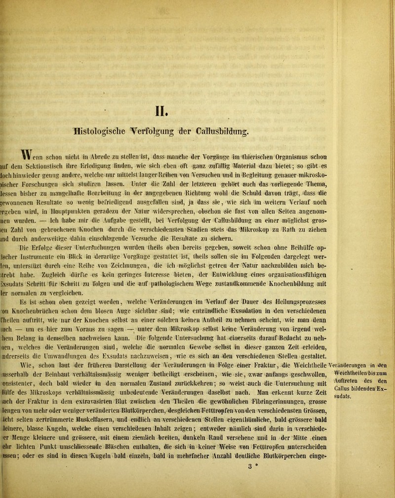 II. Histologische Verfolgung der Callusbildimg. Wenn schon nicht in Abrede zu stellen ist, dass manche der Vorgänge im ihierischen Organismus schon auf dem Sektionstisch ihre Erledigung finden, wie sich eben oft ganz zufällig Material dazu bielet; so gibt es loch hinwieder genug andere, welche nur mittelst langer Reihen von Versuchen und in Begleitung genauer mikrosko- pischer Forschungen sich studiren lassen. Unter die Zahl der letzteren gehört auch das vorliegende Thema, Jessen bisher zu mangelhafte Bearbeitung in der angegebenen Richtung wohl die Schuld davon trägt, dass die gewonnenen Resultate so wenig befriedigend ausgefallen sind, ja dass sie, wie sich im weitern Verlauf noch ergeben wird, in Hauptpunkten geradezu der Natur widersprechen, obschon sie fast von allen Seiten angenom- nen wurden. — Ich habe mir die Aufgabe gestellt, bei Verfolgung der Callusbildung an einer möglichst gros- sen Zahl von gebrochenen Knochen durch die verschiedensten Stadien stets das Mikroskop zu Rath zu ziehen nid durch anderweitige dahin einschlagende Versuche die Resultate zu sichern. Die Erfolge dieser Untersuchungen wurden tlieils oben bereits gegeben, soweit schon ohne Beihülfe op- ischer Instrumente ein Blick in derartige Vorgänge gestattet ist, theils sollen sie im Folgenden dargelegt wer- len, unterstüzt durch eine Reihe von Zeichnungen, die ich möglichst getreu der Natur nachzubilden mich be- strebt habe. Zugleich dürfte es kein geringes Interesse bieten, der Entwicklung eines organisationsfähigen ixsudats Schritt für Schritt zu folgen und die auf pathologischem Wege zustandkommende Knochenbildung mit ler normalen zn vergleichen. Es ist schon oben gezeigt worden, welche Veränderungen im Verlauf der Dauer des Heilungsprozesses on Knochenbrüchen schon dem blosen Auge sichtbar sind; Avie entzündliche Exsudation in den verschiedenen [heilen auftritt, Avie nur der Knochen selbst an einer solchen keinen Antheil zu nehmen scheint, wie man denn mch — um es hier zum Voraus zu sagen — unter dem Mikroskop selbst keine Veränderung von irgend Avel- liem Belang in demselben naclnveisen kann. Die folgende Untersuchung hat einerseits darauf Bedacht zu neh- iien, Avelches die Veränderungen sind, Avelchc die normalen Gewebe selbst in dieser ganzen Zeit erleiden, ndrerseits die Umwandlungen des Exsudats nachzuAveisen, wie es sich an den A'erscliiedenen Stellen gestaltet. Wie, schon laut der früheren Darstellung der Veränderungen in Folge einer Fraktur, die Weichtheile Veränderungen in den usserhalb der Beinhaut verhältnissmässig weniger betlieiligt erscheinen, wie sie, -zwar anfangs gesclmollen, onsistenter, doch bald Avieder in den normalen Zustand zurückkehren; so weist auch die Untersuchung mit iülfe des Mikroskops verhältnissmässig unbedeutende Veränderungen daselbst nach. Man erkennt kurze Zeit iacli der Fraktur in dem extravasirteai Blut zwischen den Theilen die geAVölmlichen Fibringerinnungen, grosse lengen von mehr oder Aveniger veränderten Blutkörperchen, desgleichen Fetttropfen von den verschiedensten Grössen, iclit selten zertrümmerte Muskelfasern, und endlich an verschiedenen Stellen eigenthündiche, bald grössere bald leinere, blasse Kugeln, Avelche einen verschiedenen Inhalt zeigen; entweder nämlich sind darin in verscliiede- er Menge kleinere und grössere, mit einem ziemlich breiten, dunkeln Rand versehene und in der Mitte einen ehr lichten Punkt umschliessende Bläschen enthalten, die sich in keiner Weise von Fetttropfen unterscheiden tssen; oder es sind in diesen Kugeln bald einzeln, bald in -mehrfacher Anzahl deutliche Blutkörperchen einge- 3 * Weichtheilen bis zum Auftreten des den Gallus bildenden Ex- sudats.