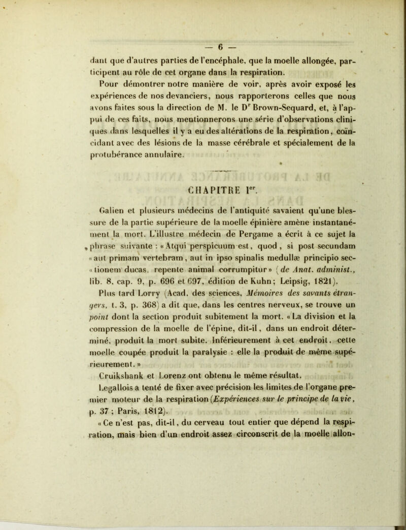 danl que d’autres parties de l’encéphale, que la moelle allongée, par- ticipent au rôle de cet organe dans la respiration. Pour démontrer notre manière de voir, après avoir exposé les expériences de nos devanciers, nous rapporterons celles que nous avons faites sous la direction de M. le Dr Brown-Sequard, et, à l'ap- pui de ces faits, nous mentionnerons une série d’observations clini- ques dans lesquelles il y a eu des altérations de la respiration, coïn- cidant avec des lésions de la masse cérébrale et spécialement de la protubérance annulaire. CHAPITRE 1er. Galien et plusieurs médecins de l’antiquité savaient qu’une bles- sure de la partie supérieure de la moelle épinière amène instantané- ment la mort. L’illustre médecin de Pergame a écrit à ce sujet la , phrase suivante :« Atqui perspicuum est, quod , si post secundam «aut primam vertebram, aut in ipso spinalis medullæ principio sec- « tionem ducas, repente animal corrumpitur» [de Anat. administ., lib. 8, cap. 9, p. 696 et 697, édition de Kuhn; Leipsig, 1821). Plus lard Lorry (Acad, des sciences. Mémoires des savants étran- gers, t. 3, p. 368) a dit que, dans les centres nerveux, se trouve un point dont la section produit subitement la mort. « La division et la compression de la moelle de l’épine, dit-il, dans un endroit déter- miné. produit la mort subite. Inférieurement à cet endroit, cette moelle coupée produit la paralysie : elle la produit de même supé- rieurement. » Cruikshank et Lorenz ont obtenu le meme résultat. Legallois a tenté de fixer avec précision les limites de l’organe pre- mier moteur de la respiration {Expériences sur le principe de la vie, p. 37 ; Paris, 1812). « Ce n’est pas, dit-il, du cerveau tout entier que dépend la respi- ration, mais bien d’un endroit assez circonscrit de la moelle allon-