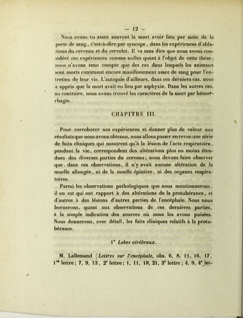 — 12 - Nous avons vu assez souvent !a mort avoir lieu par suite de la perle de sang, c’est-à-dire par syncope , dans les expériences d’abla- lions du cerveau et du cervelet. Il va sans dire que nous avons con- sidéré ces expériences comme nulles quant à l’objet de celte thèse ; nous n’avons tenu compte que des cas dans lesquels les animaux sont morts contenant encore manifestement assez de sang pour l’en- (retien de leur vie. L’autopsie d’ailleurs, dans ces derniers cas, nous a appris que la mort avait eu lieu par asphyxie. Dans les autres cas, au contraire, nous avons trouvé les caractères de la mort par hémor- rhagie. CHAPITRE III. Pour corroborer nos expériences et donner plus de valeur aux résultats que nous avons obtenus, nous allons passer en revue une série de faits cliniques qui montrent qu’à la lésion de l’acte respiratoire, pendant la vie, correspondent des altérations plus ou moins éten- dues des diverses parties du cerveau; nous devons faire observer que, dans ces observations, il n’y avait aucune altération de la moelle allongée, ni de la moelle épinière, ni des organes respira- toires. Parmi les observations pathologiques que nous mentionnerons, il en est qui ont rapport à des altérations de la protubérance, et d’autres à des lésions d’autres parties de l’encéphale. Nous nous bornerons, quant aux observations de ces dernières parties, . à la simple indication des sources où nous les avons puisées. Nous donnerons, avec détail, les faits cliniques relatifs à la protu- bérance. 1° Lobes cérébraux. M. Lallemand (Lettres sur l’encéphale, obs. 6, 8, 11, 16, 17,