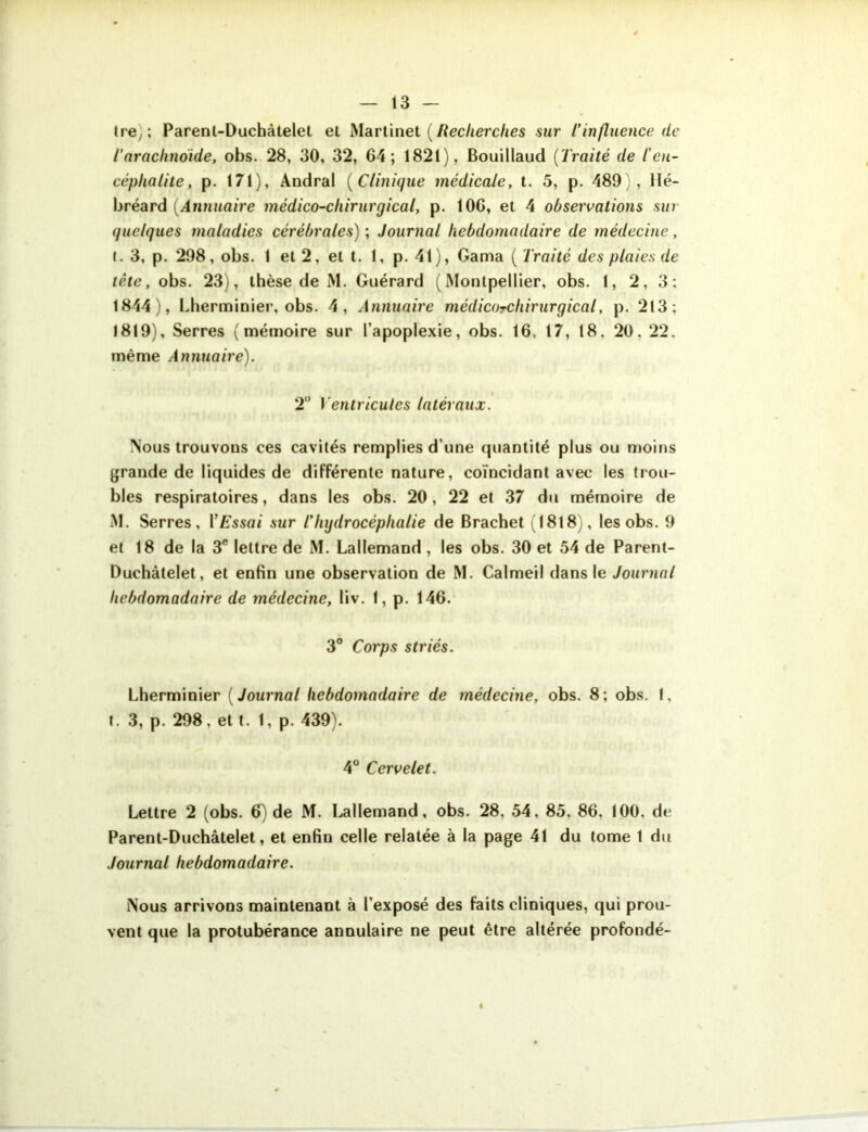 tre, ; Parenl-Duchàtelet et Martinet (Recherches sur l’influence de Tarachnoïde, obs. 28, 30, 32, 64; 1821), Bouillaud (Traité de l'en- céphalite, p. 171), Andral (Clinique medicale, t. 5, p. 489), llé- bréard (Annuaire médico-chirurgical, p. 106, et 4 observations sur quelques maladies cérébrales) ; Journal hebdomadaire de médecine, t. 3, p. 298, obs. I et 2, et t. 1, p. 41), Gaina ( Traité des plaies de tête, obs. 23), thèse de M. Gnérard (Montpellier, obs. 1, 2, 3: 1844), Lherminier, obs. 4, Annuaire médicorchirurgical, p. 213; 1819), Serres (mémoire sur l’apoplexie, obs. 16, 17, 18. 20, 22, même Annuaire). 2° Ventricules latéraux. Nous trouvons ces cavités remplies d’une quantité plus ou moins grande de liquides de différente nature, coïncidant avec les trou- bles respiratoires, dans les obs. 20, 22 et 37 du mémoire de M. Serres, l ’ Essai sur l’hydrocéphalie de Brachet (1818), les obs. 9 et 18 de la 3e lettre de M. Lallemand , les obs. 30 et 54 de Parent- Duchàtelet, et enfin une observation de M. Calmeil dans le Journal hebdomadaire de médecine, liv. 1, p. 146. 3° Corps striés. Lherminier ( Journal hebdomadaire de médecine, obs. 8; obs. 1, t. 3, p. 298, et t. 1, p. 439). 4° Cervelet. Lettre 2 (obs. 6) de M. Lallemand, obs. 28, 54, 85, 86. 100, de Parent-Duchâtelet, et enfin celle relatée à la page 41 du tome 1 du Journal hebdomadaire. Nous arrivons maintenant à l’exposé des faits cliniques, qui prou- vent que la protubérance annulaire ne peut être altérée profondé-