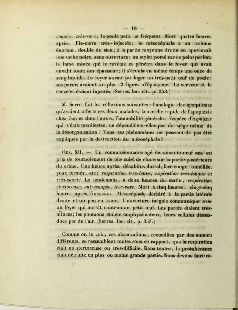 coupée, Irès-rare, le pouls petit et fréquent. Mort quatre heures après. Pie-mère très - injectée ; le mésocéphale a un volume énorme, double du sien; à la partie moyenne droite on apercevait une tache noire, sans ouverture ; un stylet porté sur ce point perfora la lame mince qui le revêtait et pénétra dans le foyer qui avait envahi toute son épaisseur; il s’écoula en même temps une once de sang liquide. Le foyer aurait pu loger un très-petit œuf de poule; ses parois avaient au pins 2 lignes d’épaisseur. Le cerveau et le cervelet étaient injectés. (Serres, loc. cit., p. 353.) M. Serres fait les réflexions suivantes : l’analogie des symptômes qu’avaient offerts ces deux malades, la marche rapide de l’apoplexie chez l’un et chez l’autre, l’immobilité générale , l’espèce d'asphyxie qui s’était manifestée, ne dépendaient-elles pas du sjége même de la désorganisation ? Tous eea phénomènes ne peovent-ils pas être expliqués par la destruction du mésocéphale? Obs. XII. — Un commissionnaire âgé de soixante-neuf ans est pris de tournoiement de tête suivi de chute sur la partie postérieure du crâne. Une heure après, décubitus dorsaJ, face rouge, tuméfiée, yeux fermés, etc; respiration très-lente, expiration très-longue et très-courte. Le lendemain, à deux heures du matin, respiration stertoreuse, entrecoupée, très-rare. Mort à cinq heures, vingt-ciüq heures après l’invasion. Mésocéphale déchiré à la partie latérale droite et un peu en avant. L’ouverture inégale communique avec un foyer qui aurait contenu un petit œuf. Les parois étaient très- minces; les poumons étaient emphysémateux, leurs cellules disten- dues par de l’air. (Serres, loc. cit., p. 357.) Comme on le voit, ces observations, recueillies par des auteurs différents, se ressemblent toutes sous ce rapport, que la respiration était ou stertoreuse ou très-difficile. Dans toutes, la protubérance était détruite en plus ou moins grande partie. Nous devons faire ne-