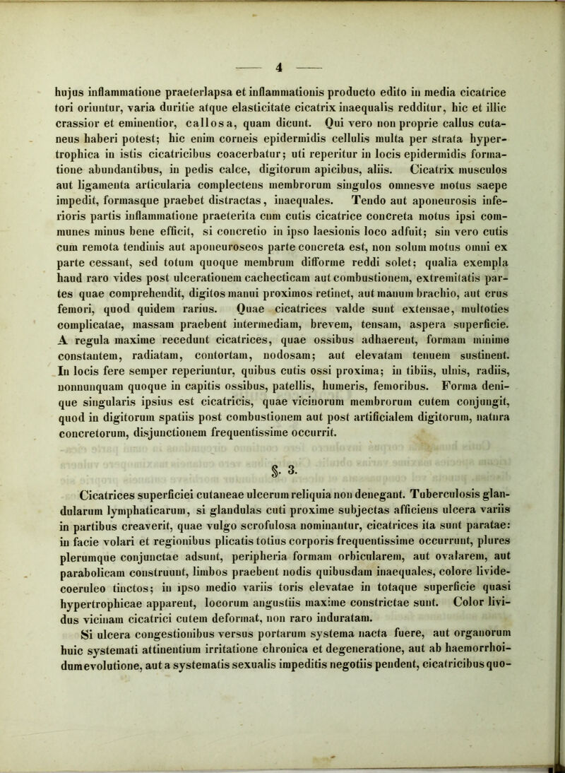 hujus inflammatione praeterlapsa et inflammationis producto edito in media cicatrice tori oriuntur, varia duritie atque elasticitate cicatrix inaequalis redditur, hic et illic crassior et eminentior, callosa, quam dicunt. Qui vero non proprie callus cuta- neus haberi potest; hic enim corneis epidermidis cellulis multa per strata hyper- trophica in istis cicatricibus coacerbatur; uti reperitur in locis epidermidis forma- tione abundantibus, in pedis calce, digitorum apicibus, aliis. Cicatrix musculos aut ligamenta articularia complectens membrorum singulos omnesve motus saepe impedit, formasque praebet distractas, inaequales. Tendo aut aponeurosis infe- rioris partis inflammatione praeterita cnm cutis cicatrice concreta motus ipsi com- munes minus bene efficit, si concretio in ipso laesionis loco adfuit; sin vero cutis cum remota tendinis aut aponeuroseos parte concreta est, non solum motus omni ex parte cessant, sed totum quoque membrum ditforme reddi solet; qualia exempla haud raro vides post ulcerationem cachecticam aut combustionem, extremitatis par- tes quae comprehendit, digitosmanui proximos retinet, aut manum brachio, aut crus femori, quod quidem rarius. Quae cicatrices valde sunt extensae, multoties complicatae, massam praebent intermediam, brevem, tensam, aspera superficie. A regula maxime recedunt cicatrices, quae ossibus adhaerent, formam minime constantem, radiatam, contortam, nodosam; aut elevatam tenuem sustinent. In locis fere semper reperiuntur, quibus cutis ossi proxima; in tibiis, ulnis, radiis, uonnunquam quoque in capitis ossibus, patellis, humeris, femoribus. Forma deni- que singularis ipsius est cicatricis, quae vicinorum membrorum cutem conjungit, quod in digitorum spatiis post combustionem aut post artificialem digitorum, natura concretorum, disjunctionem frequentissime occurrit. §• 3. Cicatrices superficiei cutaneae ulcerum reliquia non denegant. Tuberculosis glan- dularum lymphaticarum, si glandulas cuti proxime subjectas afficiens ulcera variis in partibus creaverit, quae vulgo scrofulosa nominantur, cicatrices ita sunt paratae: in facie volari et regionibus plicatis totius corporis frequentissime occurrunt, plures plerumque conjunctae adsunt, peripheria formam orbicularem, aut ovalarem, aut parabolicam construunt, limbos praebent nodis quibusdam inaequales, colore livide- coeruleo tinctos; in ipso medio variis toris elevatae in totaque superficie quasi hypertrophicae apparent, locorum angustiis maxime constrictae sunt. Color livi- dus vicinam cicatrici cutem deformat, non raro induratam. Si ulcera congestionibus versus portarum systema nacta fuere, aut organorum huic systemati attinentium irritatione chronica et degeneratione, aut ab haemorrhoi- dumevolutione, aut a systematis sexualis impeditis negotiis pendent, cicatricibus quo-