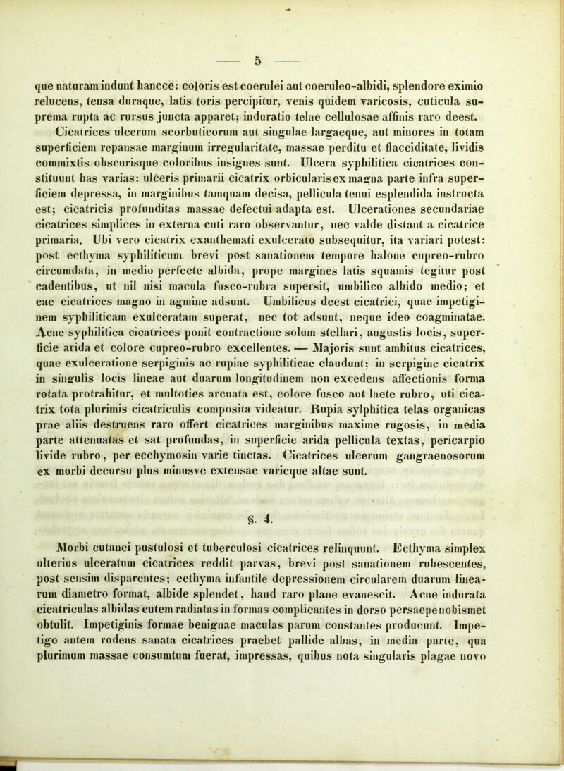 que naturam indunt hancce: coloris est coerulei aut coeruleo-albidi, splendore eximio relucens, tensa duraque, latis toris percipitur, venis quidem varicosis, cuticula su- prema rupta ac rursus juncta apparet; induratio telae cellulosae affinis raro deest. Cicatrices ulcerum scorbuticorum aut singulae largaeque, aut minores in totam superficiem repansae marginum irregularitate, massae perditu et flacciditate, lividis commixtis obscurisque coloribus insignes sunt. Ulcera syphilitica cicatrices con- stituunt lias varias: ulceris primarii cicatrix orbicularis ex magna parte infra super- ficiem depressa, in marginibus tamquam decisa, pellicula tenui esplendida instructa est; cicatricis profunditas massae defectui adapta est. Ulcerationes secundariae cicatrices simplices in externa culi raro observantur, nec valde distant a cicatrice primaria. Ubi vero cicatrix exanthemati exulcerato subsequitur, ita variari potest: post eclliyma syphiliticum brevi post sanationem tempore halone cupreo-rubro circumdata, in medio perfecte albida, prope margines latis squamis tegitur post cadentibus, ut nil nisi macula fusco-rubra supersit, umbilico albido medio; et eae cicatrices magno in agmine adsunt. Umbilicus deest cicatrici, quae impetigi- nem syphiliticam exulceratam superat, nec tot adsunt, neque ideo coagminatae. Acne syphilitica cicatrices ponit contractione solum stellari, angustis locis, super- ficie arida et colore cupreo-rubro excellentes. — Majoris sunt ambitus cicatrices, quae exulceratione serpiginis ac rupiae syphiliticae claudunt; in serpigine cicatrix in singulis locis lineae aut duarum longitudinem non excedens alfectionis forma rotata protrahitur, et multoties arcuata est, colore fusco aut laete rubro, uti cica- trix tota plurimis cicatriculis composita videatur. Rupia sylphitica telas organicas prae aliis destruens raro otfert cicatrices marginibus maxime rugosis, in media parte attenuatas et sat profundas, in superficie arida pellicula textas, pericarpio livide rubro, per ecchymosin varie tinctas. Cicatrices ulcerum gangraenosorum ex morbi decursu plus minusve extensae varieque altae sunt. S. 4. Morbi cutanei pustulosi et tuberculosi cicatrices relinquunt. Ecthyma simplex ulterius ulceratum cicatrices reddit parvas, brevi post sanationem rubescentes, post sensim disparentes; ecthyma infantile depressionem circularem duarum linea- rum diametro format, albide splendet, haud raro plane evanescit. Acne indurata cicatriculas albidas cutem radiatas in formas complicantes in dorso persaepenobismet obtulit. Impetiginis formae benignae maculas parum constantes producunt. Impe- tigo antem rodens sanata cicatrices praebet pallide albas, in media parte, qua plurimum massae consuratum fuerat, impressas, quibus nota singularis plagae novo
