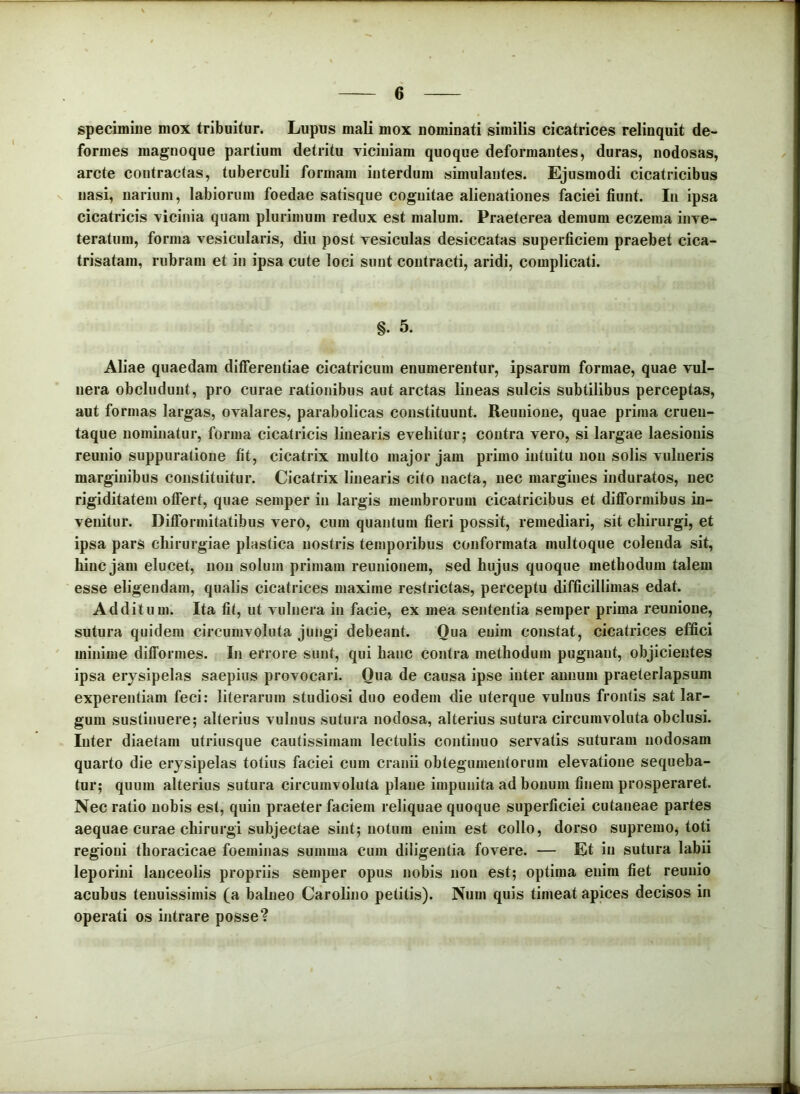 specimine mox tribuitur. Lupus mali mox nominati similis cicatrices relinquit de- formes magnoque partium detritu viciniam quoque deformantes, duras, nodosas, arcte contractas, tuberculi formam interdum simulantes. Ejusmodi cicatricibus nasi, narium, labiorum foedae satisque cognitae alienationes faciei fiunt. In ipsa cicatricis vicinia quam plurimum redux est malum. Praeterea demum eczema inve- teratura, forma vesicularis, diu post vesiculas desiccatas superficiem praebet cica- trisatani, rubram et in ipsa cute loci sunt contracti, aridi, complicati. §. 5. Aliae quaedam differentiae cicatricum enumerentur, ipsarum formae, quae vul- nera obcludunt, pro curae rationibus aut arctas lineas sulcis subtilibus perceptas, aut formas largas, ovalares, parabolicas constituunt. Reunione, quae prima cruen- taque nominatur, forma cicatricis linearis evehitur; contra vero, si largae laesionis reunio suppuratione fit, cicatrix multo major jam primo intuitu non solis vulneris marginibus constituitur. Cicatrix linearis cito nacta, nec margines induratos, nec rigiditatem offert, quae semper in largis membrorum cicatricibus et diflformibus in- venitur. Diflformitatibus vero, cum quantum fieri possit, remediari, sit chirurgi, et ipsa pars chirurgiae plastica nostris temporibus conformata multoque colenda sit, hinc jam elucet, noii solum primam reunionem, sed hujus quoque methodum talem esse eligendam, qualis cicatrices maxime restrictas, perceptu difficillimas edat. Additum. Ita fit, ut vulnera in facie, ex mea sententia semper prima reunione, sutura quidem circumvoluta jungi debeant. Qua enim constat, cicatrices effici minime difformes. In errore sunt, qui hanc contra methodum pugnant, objicientes ipsa erysipelas saepius provocari. Qua de causa ipse inter annum praeterlapsum experentiam feci: literarum studiosi duo eodem die uterque vulnus frontis sat lar- gum sustinuere; alterius vulnus sutura nodosa, alterius sutura circumvoluta obclusi. Inter diaetam utriusque cautissimam lectulis continuo servatis suturam nodosam quarto die erysipelas totius faciei cum cranii obtegumentorura elevatione sequeba- tur; quum alterius sutura circumvoluta plane impunita ad bonum finem prosperaret. Nec ratio nobis est, quin praeter faciem reliquae quoque superficiei cutaneae partes aequae curae chirurgi subjectae sint; notum enim est collo, dorso supremo, toti regioni thoracicae foeminas summa cum diligentia fovere. — Et in sutura labii leporini lanceolis propriis semper opus nobis non est; optima enim fiet reunio acubus tenuissimis (a balneo Carolino petitis). Num quis timeat apices decisos in operati os intrare posse?