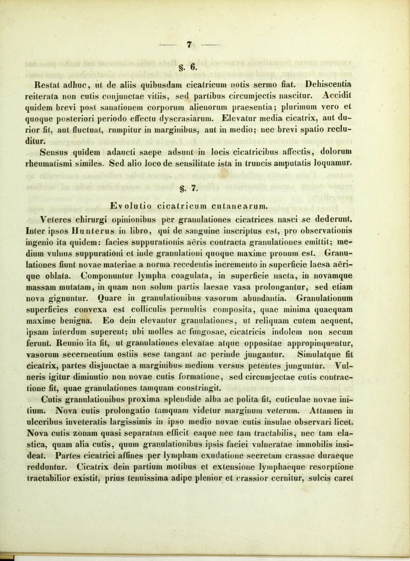 §. 6. Restat adhuc, ut de aliis quibusdam cicatricum notis sermo fiat. Dehiscentia reiterata non cutis conjunctae vitiis, sed partibus circumjectis nascitur. Accidit quidem brevi post sanationem corporum alienorum praesentia; plurimum vero et quoque posteriori periodo effectu dyscrasiarum. Elevatur media cicatrix, aut du- rior fit, aut fluctuat, rumpitur in marginibus, aut in medio; nec brevi spatio reclu- ditur. Sensus quidem adaucti saepe adsunt in locis cicatricibus affectis, dolorum rheumatismi similes. Sed alio loco de sensilitate ista in truncis amputatis loquamur. §. 7. Evolutio cicatricum cutanearum. Veteres chirurgi opinionibus per granulationes cicatrices nasci se dederunt. Inter ipsos Huuterus in libro, qui de sanguine inscriptus est, pro observationis ingenio ita quidem; facies suppurationis aeris contracta granulationes emittit; me- dium vulnus suppurationi et inde granulationi quoque maxime pronum est. Granu- lationes fiunt novae materiae a norma recedentis incremento in superficie laesa aeri- que oblata. Componuntur lympha coagulata, in superficie nacta, in novamque massam mutatam, in quam non solum partis laesae vasa prolongantur, sed etiam nova gignuntur. Quare in granulationibus vasorum abundantia. Granulationum superficies convexa est colliculis permultis composita, quae minima quaequam maxime benigna. Eo dein elevantur granulationes, ut reliquam cutem aequent, ipsam interdum superent; ubi molles ac fungosae, cicatricis indolem non secum ferunt. Reunio ita fit, ut granulationes elevatae atque oppositae appropinquentur, vasorum secernentium ostiis sese tangant ac perinde jungantur. Simulatque fit cicatrix, partes disjunctae a marginibus-medium versus petentes junguntur. Vul- neris igitur diminutio non novae cutis formatione, sed circumjectae cutis contrac- tione fit, quae granulationes tamquam constringit. Cutis granulationibus proxima splendide alba ac polita fit, cuticulae novae ini- tium. Nova cutis prolongatio tamquam videtur marginum veterum. Attamen in ulceribus inveteratis largissimis in ipso medio novae cutis insulae observari licet. Nova cutis zonam quasi separatam efficit eaque nec tam tractabilis, nec tam ela- stica, quam alia cutis, quum granulationibus ipsis faciei vulneratae immobilis insi- deat. Partes cicatrici affines per lympham exudatione secretam crassae duraeque redduntur. Cicatrix dein partium motibus et extensione lymphaeque resorptione tractabilior existit, prius tenuissima adipe plenior et crassior cernitur, sulcis caret