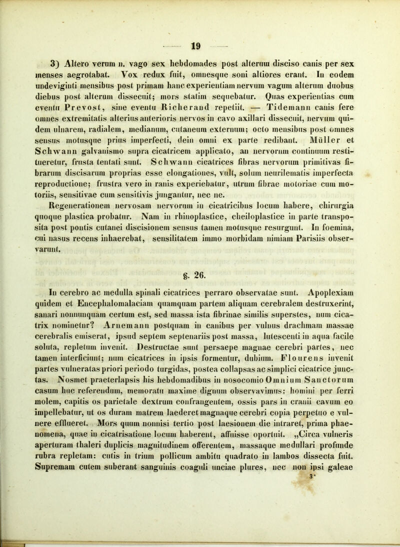 3) Altero veram ii. vago sex hebdomades post alteram disciso canis per sex menses aegrotabat. Vox redux fuit, omnesqne soni altiores erant. In eodem undeviginti mensibus post primam hanc experientiam nervum vagum alterum duobus diebus post alterum dissecuit; mors statim sequebatur. Quas experientias cum eventu Prevost, sine eventu Richerand repetiit. — Tidemann canis fere omnes extremitatis alterius anterioris nervos in cavo axillari dissecuit, nervum qui- dem ulnarem, radialem, medianum, cutaneum externum; octo mensibus post omnes sensus motusque prius imperfecti, dein omni ex parte redibant. Mulier et Schwann galvanismo sripra cicatricem applicato, an nervorum continuum resti- tueretur, frusta tentati sunt. Schwann cicatrices fibras nervorum primitivas fi- brarum discisarum proprias esse elongationes, vult, solum neurilematis imperfecta reproduclione; frustra vero in ranis experiebatur, utrum fibrae motoriae cum mo- toriis, sensitivae cum sensitivis jungantur, nec ne. Regenerationem nervosam nervorum in cicatricibus locum habere, chirurgia quoque plastica probatJir. Nam in rhinoplastice, cheiloplastice in parte transpo- sita post pontis cutanei discisionem sensus tamen motusqne resurgunt. In foemina, cui nasus recens inhaerebat, sensilitatem immo morbidam nimiam Parisiis obser- varunt. g. 26. Iu cerebro ac med(dla spinali cicatrices perraro observatae sunt. Apoplexiam quidem et Encephalomalaciam quamquam partem aliquam cerebralem destruxerint, sanari nonnunquara certum est, sed massa ista fibrinae similis superstes, iium cica- trix nominetur? Arnemann postquam in cajiibus per vulnus drachmam massae cerebralis emiserat, ipsud septem septenariis post massa, lutescentiin aqua facile soluta, repletum invenit. Destructae sunt persaepe magnae cerebri partes, nec tamen interficiunt; num cicatrices in ipsis formentur, dubium. Flo urens invenit partes vulneratas priori periodo turgidas, postea collapsas ac simplici cicatrice junc- tas. Nosmet praeterlapsis his hebdomadibus in nosocomio Omnium Sanctorum casum huc referendum, memoratu maxime dignum observavimus: homini per ferri molem, capitis os parietale dextrum confrangentem, ossis pars in cranii cavum eo impellebatur, ut os duram matrem laederet maguaqiie cerebri copia perpetuo e vul- nere efflueret. Mors quum nonnisi tertio post laesionem die intraret, prima phae- nomena, quae in cicatrisatione locum haberent, aff’uisse oportuit. „Circa vulneris aperturam thaleri duplicis magnitudinem ofierentem, massaque medullari profunde rubra repletam: cutis in trium pollicum ambitu quadrato in Iambos dissecta fuit. Supremam cutem suberant sanguinis coaguli unciae plures, nec non ipsi galeae 3*