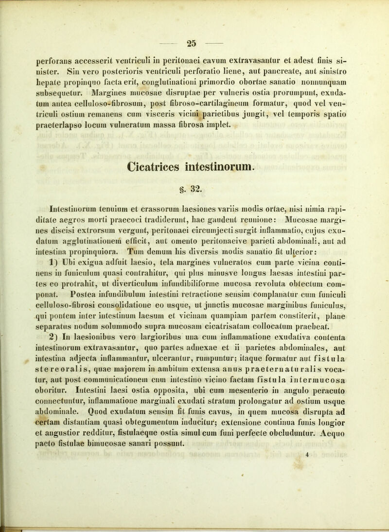 perforaus accesserit ventriculi in peritonaei cavum extravasantur et adest finis si- nister. Sin vero posterioris ventriculi perforatio liene, aut pancreate, aut sinistro bepate propinquo facta erit, conglutinationi primordio obortae sanatio nonnunquam subsequetur. Margines mucosae disruptae per vulneris ostia prorumpunt, exuda- tum antea celluloso-fibrosum, post fibroso-cartilagineiim formatur, quod vel ven- triculi ostium remanens cum visceris vicini parietibus jungit, vel temporis spatio praeterlapso locum vulneratum massa fibrosa implet. Cicatrices intestinorum. §. 32. Intestinorum tenuium et crassorum laesiones variis modis ortae, nisi nimia rapi- ditate aegros morti praecoci tradiderunt, liac gaudent reunione: Mucosae margi- nes discisi extrorsum vergunt, peritonaei circumjecti surgit inflammatio, cujus exu- datum agglutinatiouem efficit, aut omento peritonaeive parieti abdominali, aut ad intestina propinquiora. Tum demum bis diversis modis sanatio fit ulterior: 1} Ubi exigua adfuit laesio, tela margines vulneratos cum parte vicina conti- nens in funiculum quasi contrahitur, qui plus minusve longus laesas intestini par- tes eo protrahit, ut diverticulum infundibiliforme mucosa revoluta obtectum com- ponat. Postea infundibulum intestini retractione sensim complanatur cum funiculi celluloso-fibrosi consolidatione eo usque, ut junctis mucosae marginibus funiculus, qui pontem inter intestinum laesum et vicinam quampiam partem constiterit, plane separatus nodum solummodo supra mucosam cicatrisatam collocatum praebeat. 2} In laesionibus vero largioribus una cum inflammatione exudativa contenta intestinorum extravasantur, quo partes adnexae et ii parietes abdominales, aut intestina adjecta inflammantur, ulcerantur, rumpuntur; itaque formatur aut fistula ste re oralis, quae majorem in ambitum extensa anus praeternatu ralis voca- tur, aut post communicationem cnm intestino vicino factam fistula intermucosa oboritur. Intestini laesi ostia opposita, ubi cum mesenterio in angulo peracuto connectuntur, inflammatione marginali exudati stratum prolongatur ad ostium usque abdominale. Quod exudatum sensim fit funis cavus, in quem mucosa disrupta ad certam distantiam quasi obtegumentum inducitur; extensione continua funis longior et angustior redditur, fistulaeqne ostia simul cum funi perfecte obcluduntur. Aequo pacto fistulae bimucosae sanari possunt. 4