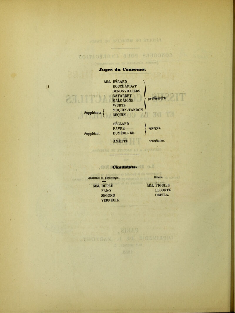 Juges du Concours Suppléants | Suppléant MM. BÉRARD \ BOUCHARDAT DENONVILLIERS GAYARRET VialgAigne WURTZ MOQUIN-TANDON prafésseuti. REQUIN BÉCLARD FAVRE DUMÉRIL fils AMETTE / agrégés. secrétaire. Candidats. Anatomie et physiologie. MM. DUPRÉ FANO SEGOND VERNEUIL. Chimie. MM. FIGUIER LECONTE ORFILA.