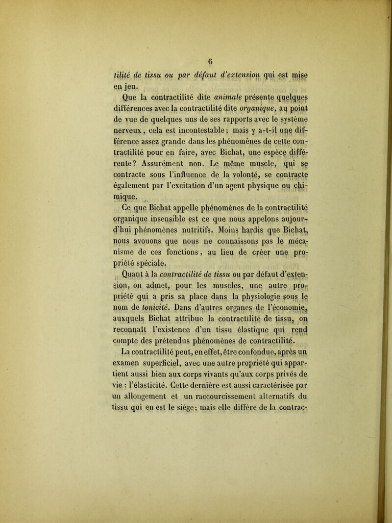 tilité de tissu ou par défaut d’extension qui est mise enjeu. Que la contractilité dite animale présente qqelques différences avec la contractilité dite organique, aq point de vue de quelques uns de ses rapports avec le système nerveux, cela est incontestable ; mais y a-t-il une dif- férence assez grande dans les phénomènes de cette con- tractilité pour en faire, avec Bichat, une espèce diffé- rente? Assurément non. Le même muscle, qui se contracte sous l’influence de la volonté, se contracte également par l’excitation d’un agent physique ou chi- mique. Ce que Bichat appelle phénomènes de la contractilité organique insensible est ce que nous appelons aujour- d’hui phénomènes nutritifs. Moins hardis que Bichat, nous avouons que nous ne connaissons pas le méca- nisme de ces fonctions, au lieu de créer une pro- priété spéciale. Quant à la contractilité de tissu ou par défaut d’exten- sion, on admet, pour les muscles, une autre pro- priété qui a pris sa place dans la physiologie sous le nom de tonicité. Dans d’autres organes de l’économie, auxquels Bichat attribue la contractilité de tissu, on reconnaît l’existence d’un tissu élastique qui rend compte des prétendus phénomènes de contractilité. La contractilité peut, en effet, être confondue, après un examen superficiel, avec une autre propriété qui appar- tient aussi bien aux corps vivants qu’aux corps privés de vie : l’élasticité. Cette dernière est aussi caractérisée par un allongement et un raccourcissement alternatifs du tissu qui en est le siège; mais elle diffère de la conlrac-