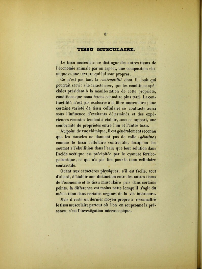 TISSU MUSCULAIRE. Le tissu musculaire se distingue des autres tissus de l’économie animale par un aspect, une composition chi- mique et une texture qui lui sont propres. Ce n’est pas tant la contractilité dont il jouit qui pourrait servir à le caractériser, que les conditions spé- ciales présidant à la manifestation de cette propriété, conditions que nous ferons connaître plus tard. La con- tractilité n’est pas exclusive à la fibre musculaire ; une certaine variété de tissu cellulaire se contracte aussi sous l’influence d’excitants déterminés, et des expé- riences récentes tendent à établir, sous ce rapport, une conformité de propriétés entre l’un et l’autre tissu. Au point de vue chimique, il est généralement reconnu que les muscles ne donnent pas de colle (gélatine) comme le tissu cellulaire contractile, lorsqu’on les soumet à l’ébullition dans l’eau; que leur solution dans l’acide acétique est précipitée par le cyanure ferrico- potassique, ce qui n’a pas lieu pour le tissu cellulaire contractile. Quant aux caractères physiques, s’il est facile, tout d’abord, d’établir une distinction entre les autres tissus de l’économie et le tissu musculaire pris dans certains points, la différence est moins nette lorsqu’il s’agit du même tissu dans certains organes de la vie intérieure. Mais il reste un dernier moyen propre à reconnaître le tissu musculaire partout où l’on en soupçonne la pré- sence; c’est l’investigation microscopique.