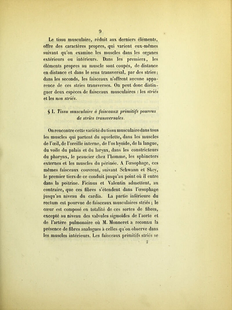 Le tissu musculaire, réduit aux derniers éléments, offre des caractères propres, qui varient eux-mêmes suivant qu’on examine les muscles dans les organes extérieurs ou intérieurs. Dans les premiers, les éléments propres au muscle sont coupés, de distance en distance et dans le sens transversal, par des stries; dans les seconds, les faisceaux n’offrent aucune appa- rence de ces stries transverses. On peut donc distin- guer deux espèces de faisceaux musculaires : les striés et les non striés. § I. l'issu musculaire à faisceaux primitifs pourvus de stries transversales. On rencontre cette variété du tissu musculairedans tous les muscles qui partent du squelette, dans les muscles de l’œil, de l’oreille interne, de l’os hyoïde, de la langue, du voile du palais et du larynx, dans les constricteurs du pharynx, le peaucier chez l’homme, les sphincters externes et les muscles du périnée. A l’œsophage, ces mêmes faisceaux couvrent, suivant Schwann et Skov, le premier tiers de ce conduit jusqu’au point où il entre, dans la poitrine. Ficinus et Valentin admettent, au contraire, que ces fibres s’étendent dans l’œsophage jusqu’au niveau du cardia. La partie inférieure du rectum est pourvue de faisceaux musculaires striés ; le cœur est composé en totalité de ces sortes de fibres, excepté au niveau des valvules sigmoïdes de l’aorte et de l’artère pulmonaire où M. Monneret a reconnu la présence de fibres analogues à celles qu’on observe dans les muscles intérieurs. Les faisceaux primitifs striés se