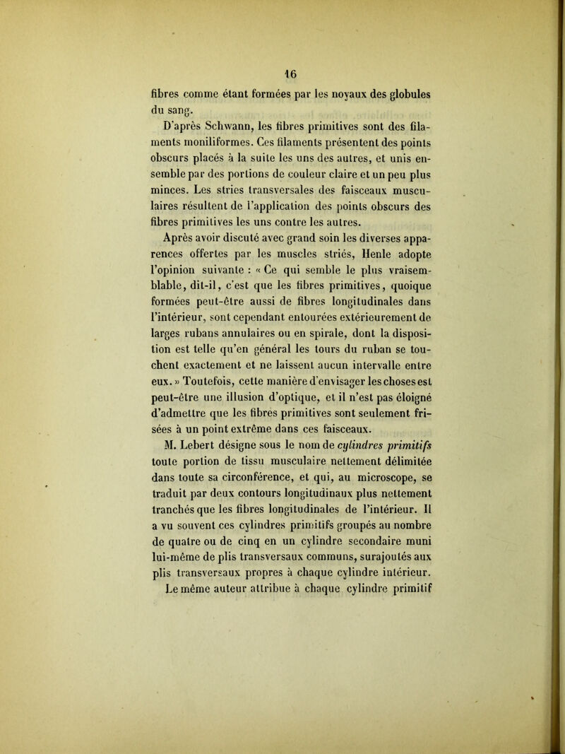 fibres comme étant formées par les noyaux des globules du sang. D'après Schwann, les fibres primitives sont des fila- ments moniliformes. Ces filaments présentent des points obscurs placés à la suite les uns des autres, et unis en- semble par des portions de couleur claire et un peu plus minces. Les stries transversales des faisceaux muscu- laires résultent de i’applicalion des points obscurs des fibres primitives les uns contre les autres. Après avoir discuté avec grand soin les diverses appa- rences offertes par les muscles striés, Henle adopte l’opinion suivante : « Ce qui semble le plus vraisem- blable, dit-il, c’est que les fibres primitives, quoique formées peut-être aussi de fibres longitudinales dans l’intérieur, sont cependant entourées extérieurement de larges rubans annulaires ou en spirale, dont la disposi- tion est telle qu’en général les tours du ruban se tou- chent exactement et ne laissent aucun intervalle entre eux.» Toutefois, cette manière d’envisager les choses est peut-être une illusion d’optique, et il n’est pas éloigné d’admettre que les fibres primitives sont seulement fri- sées à un point extrême dans ces faisceaux. M. Lebert désigne sous le nom de cylindres primitifs toute portion de tissu musculaire nettement délimitée dans toute sa circonférence, et qui, au microscope, se traduit par deux contours longitudinaux plus nettement tranchés que les fibres longitudinales de l’intérieur. Il a vu souvent ces cylindres primitifs groupés au nombre de quatre ou de cinq en un cylindre secondaire muni lui-même de plis transversaux communs, surajoutés aux plis transversaux propres à chaque cylindre intérieur. Le même auteur attribue à chaque cylindre primitif