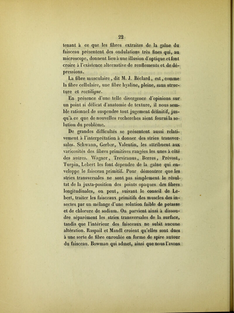 tenant à ce que les fibres extraites de la gaine du faisceau présentent des ondulations très fines qui, au microscope, donnent lieu à une illusion d’optique et font croire à l’existence alternative de renflements et de dé- pressions. La fibre musculaire , dit M. J. Béclard , est, comme la fibre cellulaire, une fibre hyaline, pleine, sans struc- ture et rectiligne. En présence d’une telle divergence d’opinions sur un point si délicat d’anatomie de texture, il nous sem- ble rationnel de suspendre tout jugement définitif, jus- qu’à ce que de nouvelles recherches aient fourni la so- lution du problème. De grandes difficultés se présentent aussi relati- vement à l’interprétation à donner des stries transver- sales. Schwann, Gerber, Valentin, les attribuent aux varicosités des fibres primitives rangées les unes à côté des autres. Wagner, Treviranus, Berres, Prévost, Turpin, Lebert les font dépendre de la gaine qui en- veloppe le faisceau primitif. Pour démontrer que les stries transversales ne sont pas simplement le résul- tat de la juxta-position des points opaques des fibres longitudinales, on peut, suivant le conseil de Le- bert, traiter les faisceaux primitifs des muscles des in- sectes par un mélange d’une solution faible de potasse et de chlorure de sodium. On parvient ainsi à dissou- dre séparément les stries transversales de la surface, tandis que l’intérieur des faisceaux ne subit aucune altération. Raspail et Mandl croient qu’elles sont dues à une sorte de fibre enroulée en forme de spire autour du faisceau. Bowman qui admet, ainsi que nous l’avons