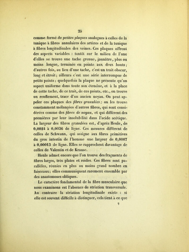 comme formé de petites plaques analogues à celles de la tunique à fibres annulaires des artères et de la tunique à fibres longitudinales des veines. Ces plaques offrent des aspects variables : tantôt sur le milieu de l’une d’elles se trouve une tache grenue, jaunâtre/plus ou moins longue, terminée en pointe aux deux bouts ; d’autres fois, au lieu d’une tache, c’est un trait obscur, long et étroit; ailleurs c’est une série interrompue de petits points ; quelquefois la plaque ne présente qu’un aspect uniforme dans toute son étendue, et à la place de cette tache, de ce trait, de ces points, etc., on trouve un renflement, trace d’un ancien noyau. On peut ap- peler ces plaques des fibres granulées; on les trouve constamment mélangées d’autres fibres, qui sont consi- dérées comme des fibres de noyau, et qui diffèrent des premières par leur insolubilité dans l’acide acétique. La largeur des fibres granulées est, d’après Henle, de 0,0024- à 0,0036 de ligne. Ces mesures diffèrent de celles de Schwann, qui assigne aux fibres primitives du gros intestin de l’homme une largeur de 0,0007 à 0,00013 de ligne. Elles se rapprochent davantage de celles de Valentin et de Krause. Heiile admet encore que l’on trouve des fragments de fibres larges, très plates et roides. Ces fibres sont pa- rallèles, réunies en plus ou moins grand nombre en faisceaux; elles communiquent rarement ensemble par des anastomoses obliques. Le caractère fondamental de la fibre musculaire que nous examinons est l’absence de striation transversale. Au contraire la striation longitudinale existe : si elle est souvent difficile à distinguer, cela tient à ce que V