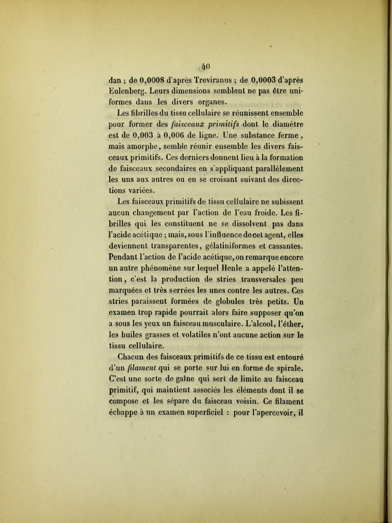 dan ; de 0,0008 d’après Treviranus ; de 0,0003 d’après Eulenberg. Leurs dimensions semblent ne pas être uni- formes dans les divers organes. Les fibrilles du tissu cellulaire se réunissent ensemble pour former des faisceaux primitifs dont le diamètre est de 0,003 à 0,006 de ligne. Une substance ferme , mais amorphe, semble réunir ensemble les divers fais- ceaux primitifs. Ces derniers donnent lieu à la formation de faisceaux secondaires en s’appliquant parallèlement les uns aux autres ou en se croisant suivant des direc- tions variées. Les faisceaux primitifs de tissu cellulaire ne subissent aucun changement par l’action de l’eau froide. Les fi- brilles qui les constituent ne se dissolvent pas dans l’acide acétique ; mais, sous l’influence de cet agent, elles deviennent transparentes, gélaliniformes et cassantes. Pendant l’action de l’acide acétique, on remarque encore un autre phénomène sur lequel Henle a appelé l’atten- tion , c’est la production de stries transversales peu marquées et très serrées les unes contre les autres. Ces stries paraissent formées de globules très petits. Un examen trop rapide pourrait alors faire supposer qu’on a sous les yeux un faisceau musculaire. L’alcool, l’éther, les huiles grasses et volatiles n’ont aucune action sur le tissu cellulaire. Chacun des faisceaux primitifs de ce tissu est entouré d’un filament qui se porte sur lui en forme de spirale. C’est une sorte de gaine qui sert de limite au faisceau primitif, qui maintient associés les éléments dont il se compose et les sépare du faisceau voisin. Ce filament échappe à un examen superficiel : pour l’apercevoir, il