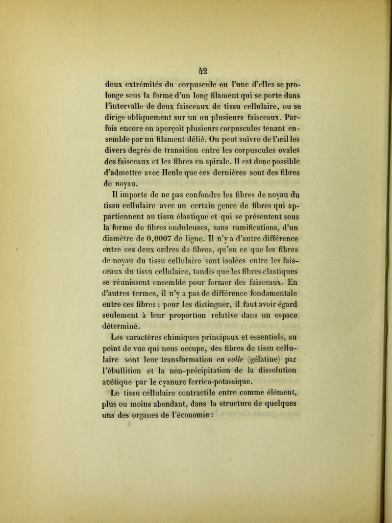 deux extrémités du corpuscule ou l’une d’elles se pro- longe sous la forme d’un long filament qui se porte dans l’intervalle de deux faisceaux de tissu cellulaire, ou se dirige obliquement sur un ou plusieurs faisceaux. Par- fois encore on aperçoit plusieurs corpuscules tenant en- semble par un filament délié. On peut suivre de l’œil les divers degrés de transition entre les corpuscules ovales des faisceaux et les fibres en spirale. 11 est donc possible d’admettre avec Henle que ces dernières sont des fibres de noyau. Il importe de ne pas confondre les fibres de noyau du tissu cellulaire avec un certain genre de fibres qui ap- partiennent au tissu élastique et qui se présentent sous la forme de fibres onduleuses, sans ramifications, d’un diamètre de 0,0007 de ligne. Il n’y a d’autre différence entre ces deux ordres de fibres, qu'en ce que les fibres de noyau du tissu cellulaire sont isolées entre les fais- ceaux du tissu cellulaire, tandis que les fibres élastiques se réunissent ensemble pour former des faisceaux. En d’autres termes, il n’y a pas de différence fondamentale entre ces fibres ; pour les distinguer, il faut avoir égard seulement à leur proportion relative dans un espace déterminé. Les caractères chimiques principaux et essentiels, au point de vue qui nous occupe, des fibres de tissu cellu- laire sont leur transformation en colle (gélatine) par l’ébullition et la non-précipitation de la dissolution acétique par le cyanure ferrico-potassique. Le tissu cellulaire contractile entre comme élément, plus ou moins abondant, dans la structure de quelques uns des organes de l’économie :