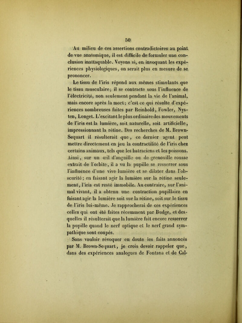 Au milieu de ces assertions contradictoires au point de vue anatomique, il est difficile de formuler une con- clusion inattaquable. Voyons si, en invoquant les expé- riences physiologiques, on serait plus en mesure de se prononcer. Le tissu de l’iris répond aux mêmes stimulants que le tissu musculaire; il se contracte sous l’influence de l’électricité, non seulement pendant la vie de l’animal, mais encore après la mort; c’est ce qui résulte d’expé- riences nombreuses faites par Reinhold, Fowler, TNys- ten, Longet. L’excitant le plus ordinaire des mouvements de l’iris est la lumière, soit naturelle, soit artificielle, impressionnant la rétine. Des recherches de M. Brown- Sequart il résulterait que, ce dernier agent peut mettre directement en jeu la contractilité de l’iris chez certains animaux, tels que les batraciens et les poissons. Ainsi, sur un œil d’anguille ou de grenouille rousse extrait de l’orbite, il a vu la pupille se resserrer sous l’influence d’une vive lumière et se dilater dans l’ob- scurité ; en faisant agir la lumière sur la rétine seule- ment, l’iris est resté immobile. Au contraire, sur l’ani- mal vivant, il a obtenu une contraction pupillaire en faisant agir la lumière soit sur la rétine, soit sur le tissu de l’iris lui-même. Je rapprocherai de ces expériences celles qui ont été faites récemment par Budge, et des- quelles il résulterait que la lumière fait encore resserrer la pupille quand le nerf optique et le nerf grand sym- pathique sont coupés. Sans vouloir révoquer en doute les faits annoncés par M. Brown-Sequart, je crois devoir rappeler que, dans des expériences analogues de Fonlana et de Cal-
