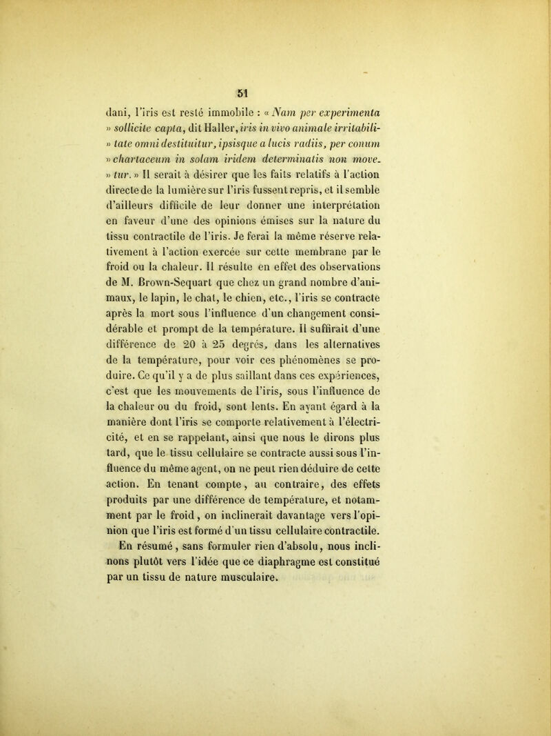 dani, l’iris est resté immobile : « Nam per expérimenta » sollicite capta, dit Haller, iris in vivo animale irritabili- » tate omni destituitur, ipsisque a lucis radiis, per conum » charlaceum in solam iridem determinatis non move. » tur. » Il serait à désirer que les faits relatifs à l’action directe de la lumière sur l’iris fussent repris, et il semble d’ailleurs difficile de leur donner une interprétation en faveur d’une des opinions émises sur la nature du tissu contractile de l’iris. Je ferai la même réserve rela- tivement à l’action exercée sur cette membrane par le froid ou la chaleur. 11 résulte en effet des observations de M. Brown-Sequart que chez un grand nombre d’ani- maux, le lapin, le chat, le chien, etc., l’iris se contracte après la mort sous l’influence d’un changement consi- dérable et prompt de la température. Il suffirait d’une différence de 20 à 25 degrés, dans les alternatives de la température, pour voir ces phénomènes se pro- duire. Ce qu’il y a de plus saillant dans ces expériences, c’est que les mouvements de l’iris, sous l’influence de la chaleur ou du froid, sont lents. En ayant égard à la manière dont l’iris se comporte relativement à l’électri- cité, et en se rappelant, ainsi que nous le dirons plus tard, que le tissu cellulaire se contracte aussi sous l’in- fluence du même agent, on ne peut rien déduire de celte action. En tenant compte, au contraire, des effets produits par une différence de température, et notam- ment par le froid, on inclinerait davantage vers l’opi- nion que l’iris est formé d’un tissu cellulaire contractile. En résumé, sans formuler rien d’absolu, nous incli- nons plutôt vers l’idée que ce diaphragme est constitué par un tissu de nature musculaire.