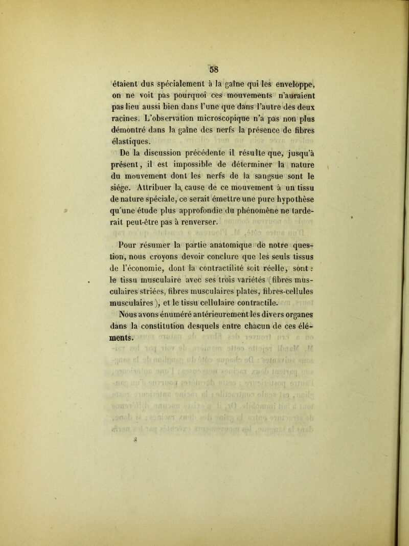 étaient dus spécialement à la gaîne qui les enveloppe, on ne voit pas pourquoi ces mouvements n’auraient pas lieu aussi bien dans l’une que dans l’autre des deux racines. L’observation microscopique n’a pas non plus démontré dans la gaîne des nerfs la présence de fibres élastiques. De la discussion précédente il résulte que, jusqu’à présent, il est impossible de déterminer la nature du mouvement dont les nerfs de la sangsue sont le siège. Attribuer la, cause de ce mouvement à un tissu de nature spéciale, ce serait émettre une pure hypothèse qu’une étude plus approfondie du phénomène ne tarde- rait peut-être pas à renverser. Pour résumer la partie anatomique de notre ques- tion, nous croyons devoir conclure que les seuls tissus de l’économie, dont la contractilité soit réelle, sont: le tissu musculaire avec ses trois variétés (fibres mus- culaires striées, fibres musculaires plates, fibres-cellules musculaires), et le tissu cellulaire contractile. Nous avons énuméré antérieurement les divers organes dans la constitution desquels entre chacun de ces élé- ments. I