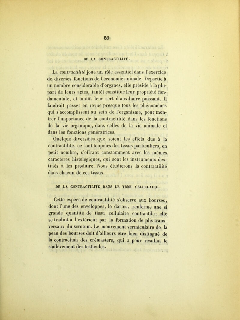 DE LA. CONTRACTILITÉ. La contractilité joue un rôle essentiel dans l’exercice de diverses fonctions de 1 économie animale. Départie à un nombre considérable d’organes, elle préside à la plu- part de leurs actes, tantôt constitue leur propriété fon- damentale, et tantôt leur sert d’auxiliaire puissant. Il faudrait passer en revue presque tous les phénomènes qui s’accomplissent au sein de l’organisme, pour mon- trer l’importance de la contractilité dans les fonctions de la vie organique, dans celles de la vie animale et dans les fonctions génératrices. Quelque diversifiés que soient les effets dus à la contractilité, ce sont toujours des tissus particuliers, en petit nombre, s’offrant constamment avec les memes caractères histologiques, qui sont les instruments des- tinés à les produire. Nous étudierons la contractilité dans chacun de ces tissus. DE LA CONTRACTILITÉ DANS LE TISSU CELLULAIRE. Cette espèce de contractilité s’observe aux bourses, dont l’une des enveloppes, le darlos, renferme une si grande quantité de tissu cellulaire contractile; elle se traduit à l’extérieur par la formation de plis trans- versaux du scrotum. Le mouvement vermiculaire de la peau des bourses doit d’ailleurs être bien distingué de la contraction des crémasters, qui a pour résultat le soulèvement des testicules.