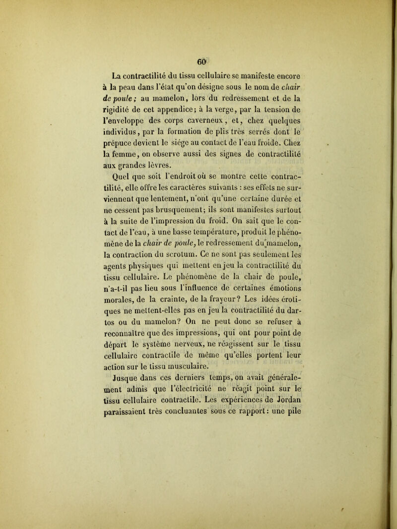 La contractilité du tissu cellulaire se manifeste encore à la peau dans l'état qu’on désigne sous le nom de chair de poule; au mamelon, lors du redressement et de la rigidité de cet appendice; à la verge, par la tension de l’enveloppe des corps caverneux, et, chez quelques individus, par la formation de plis très serrés dont le prépuce devient le siège au contact de l'eau froide. Chez la femme, on observe aussi des signes de contractilité aux grandes lèvres. Quel que soit l’endroit où se montre cette contrac- tilité, elle offre les caractères suivants : ses effets ne sur- viennent que lentement, n’ont qu’une certaine durée et ne cessent pas brusquement; ils sont manifestes surtout à la suite de l’impression du froid. On sait que le con- tact de l’eau, à une basse température, produit le phéno- mène de la chair de poule, le redressement du‘mamelon, la contraction du scrotum. Ce ne sont pas seulement les agents physiques qui mettent enjeu la contractilité du tissu cellulaire. Le phénomène de la chair de poule, n’a-t-il pas lieu sous l’influence de certaines émotions morales, de la crainte, de la frayeur? Les idées éroti- ques ne mettent-elles pas en jeu la contractilité du dar- tos ou du mamelon? On ne peut donc se refuser à reconnaître que des impressions, qui ont pour point de départ le système nerveux, ne réagissent sur le tissu cellulaire contractile de même qu’elles portent leur action sur le tissu musculaire. Jusque dans ces derniers temps, on avait générale- ment admis que l'électricité ne réagit point sur le tissu cellulaire contractile. Les expériences de Jordan paraissaient très concluantes sous ce rapport: une pile