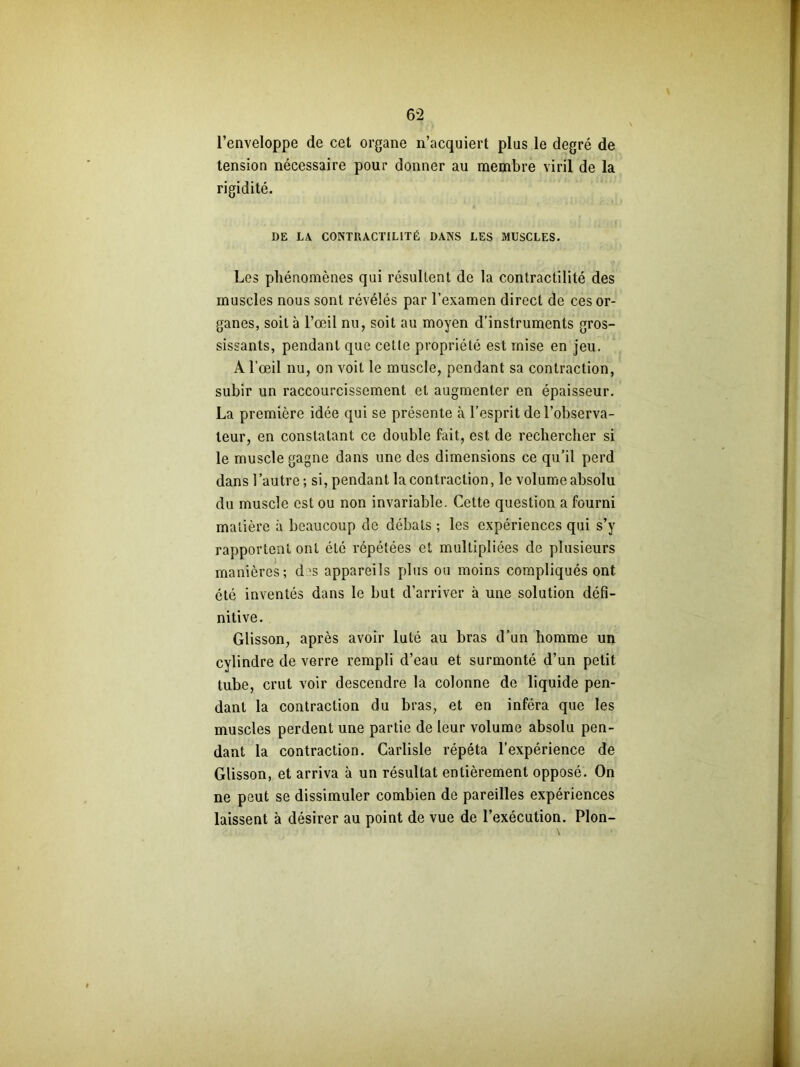 l’enveloppe de cet organe n’acquiert plus le degré de tension nécessaire pour donner au membre viril de la rigidité. DE LA CONTRACTILITÉ DANS LES MUSCLES. Les phénomènes qui résultent de la contractilité des muscles nous sont révélés par l’examen direct de ces or- ganes, soit à l’œil nu, soit au moyen d’instruments gros- sissants, pendant que cette propriété est mise en jeu. A l’œil nu, on voit le muscle, pendant sa contraction, subir un raccourcissement et augmenter en épaisseur. La première idée qui se présente à l’esprit de l’observa- teur, en constatant ce double fait, est de rechercher si le muscle gagne dans une des dimensions ce qu’il perd dans l’autre ; si, pendant la contraction, le volume absolu du muscle est ou non invariable. Cette question a fourni matière à beaucoup de débats ; les expériences qui s’y rapportent ont été répétées et multipliées de plusieurs manières; d >s appareils plus ou moins compliqués ont été inventés dans le but d’arriver à une solution défi- nitive. Glisson, après avoir luté au bras d’un homme un cylindre de verre rempli d’eau et surmonté d’un petit tube, crut voir descendre la colonne de liquide pen- dant la contraction du bras, et en inféra que les muscles perdent une partie de leur volume absolu pen- dant la contraction. Carlisle répéta l’expérience de Glisson, et arriva à un résultat entièrement opposé. On ne peut se dissimuler combien de pareilles expériences laissent à désirer au point de vue de l’exécution. Plon-