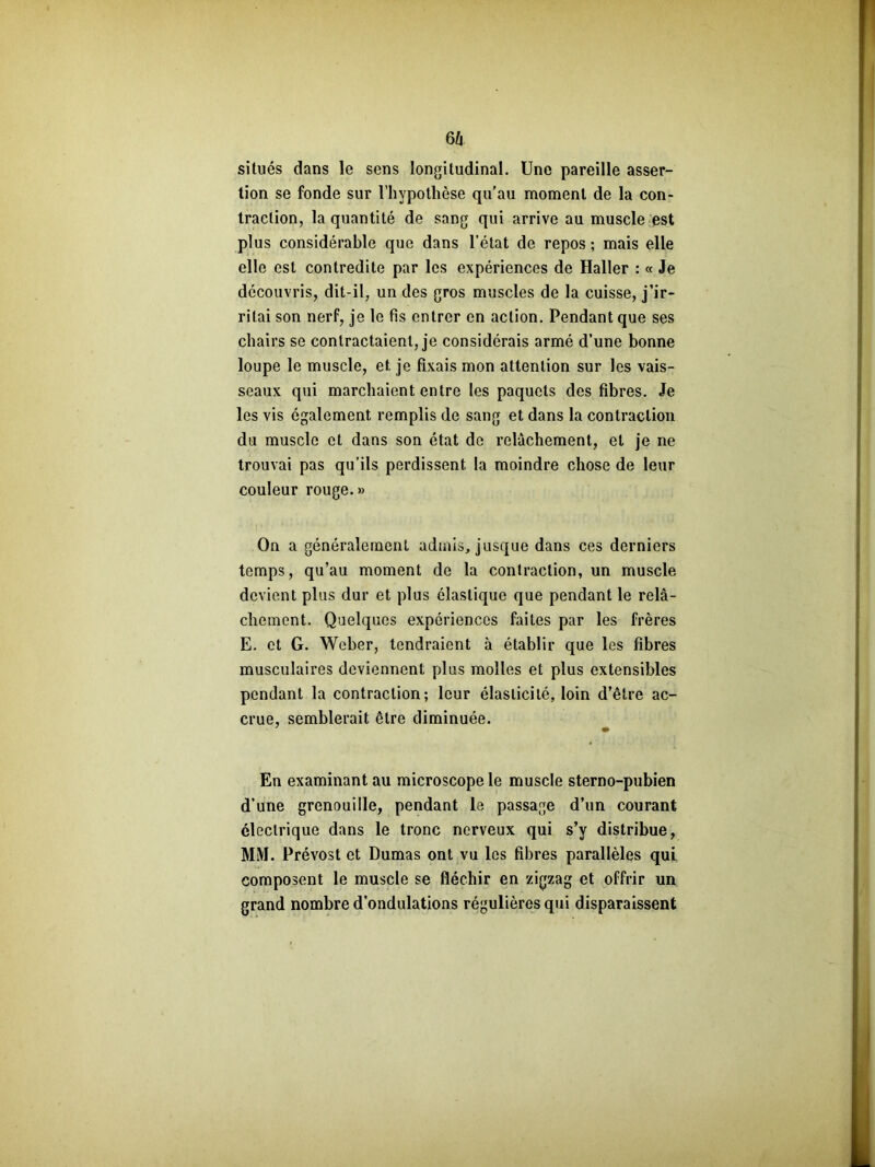 m situés dans le sens longitudinal. Une pareille asser- tion se fonde sur l’hypothèse qu'au moment de la con- traction, la quantité de sang qui arrive au muscle est plus considérable que dans l’état de repos ; mais elle elle est contredite par les expériences de Haller : « Je découvris, dit-il, un des gros muscles de la cuisse, j’ir- ritai son nerf, je le fis entrer en action. Pendant que ses chairs se contractaient, je considérais armé d’une bonne loupe le muscle, et je fixais mon attention sur les vais- seaux qui marchaient entre les paquets des fibres. Je les vis également remplis de sang et dans la contraction du muscle et dans son état do relâchement, et je ne trouvai pas qu’ils perdissent la moindre chose de leur couleur rouge.» On a généralement admis, jusque dans ces derniers temps, qu’au moment de la contraction, un muscle devient plus dur et plus élastique que pendant le relâ- chement. Quelques expériences faites par les frères E. et G. Weber, tendraient à établir que les fibres musculaires deviennent plus molles et plus extensibles pendant la contraction; leur élasticité, loin d’être ac- crue, semblerait être diminuée. En examinant au microscope le muscle sterno-pubien d’une grenouille, pendant le passage d’un courant électrique dans le tronc nerveux qui s’y distribue, MM. Prévost et Dumas ont vu les fibres parallèles qui composent le muscle se fléchir en zigzag et offrir un grand nombre d’ondulations régulières qui disparaissent