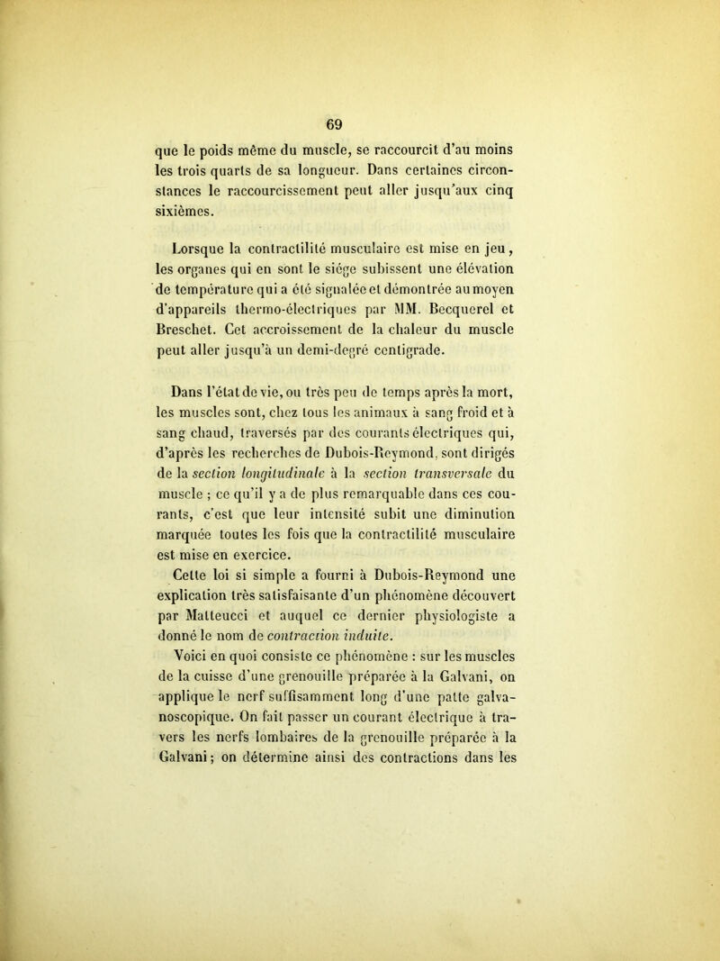 que le poids même du muscle, se raccourcit d’au moins les trois quarts de sa longueur. Dans certaines circon- stances le raccourcissement peut aller jusqu’aux cinq sixièmes. Lorsque la contractilité musculaire est mise en jeu, les organes qui en sont le siège subissent une élévation de température qui a été signaîéeet démontrée aumoyen d’appareils thermo-électriques par MM. Becquerel et Breschet. Cet accroissement de la chaleur du muscle peut aller jusqu’à un demi-degré centigrade. Dans l’état de vie, ou très peu de temps après la mort, les muscles sont, chez tous les animaux à sang froid et à sang chaud, traversés par des courants électriques qui, d’après les recherches de Dubois-Reymond, sont dirigés de la section longitudinale à la section transversale du muscle ; ce qu’il y a de plus remarquable dans ces cou- rants, c’est que leur intensité subit une diminution marquée toutes les fois que la contractilité musculaire est mise en exercice. Celle loi si simple a fourni à Dubois-Reymond une explication très satisfaisante d’un phénomène découvert par Malteucci et auquel ce dernier physiologiste a donné le nom de contraction induite. Voici en quoi consiste ce phénomène : sur les muscles de la cuisse d’une grenouille préparée à la Galvani, on applique le nerf suffisamment long d’une patte galva- noscopique. On fait passer un courant électrique à tra- vers les nerfs lombaires de la grenouille préparée à la Galvani ; on détermine ainsi des contractions dans les