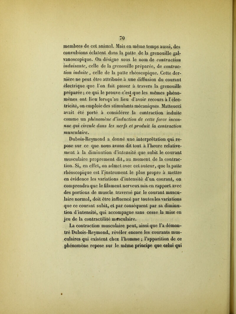 membres de cet animal. Mais en môme temps aussi, des convulsions éclatent dans la patte de la grenouille gal- vanoscopique. On désigne sous le nom de contraction induisante, celle de la grenouille préparée, de contrac- tion induite, celle de la patte rhéoscopique. Cette der- nière ne peut être attribuée à une diffusion du courant électrique que l’on fait passer à travers la grenouille préparée ; ce qui le prouve c’est que les mêmes phéno- mènes ont lieu lorsqu’au lieu d’avoir recours à l’élec- tricité, on emploie des stimulants mécaniques. Malteucci avait été porté à considérer la contraction induite comme un phénomène d’induction de cette force incon- nue qui circule dans les nerfs et produit la contraction musculaire. Dubois-Reymond a donné une interprétation qui re- pose sur ce que nous avons dit tout à l’heure relative- ment à la diminution d’intensité que subit le courant musculaire proprement dit, au moment de la contrac- tion. Si, en effet, on admet avec cet auteur, que la patte rhéoscopique est l’instrument le plus propre à mettre en évidence les variations d’intensité d’un courant, on comprendra que le filament nerveux mis en rapport avec des portions de muscle traversé par le courant muscu- laire normal, doit être influencé par toutes les variations que ce courant subit, et par conséquent par sa diminu- tion d’intensité, qui accompagne sans cesse la mise en jeu de la contractilité musculaire. La contraction musculaire peut, ainsi que l’a démon- tré Dubois-Reymond, révéler encore les courants mus- culaires qui existent chez l’homme ; l’apparition de ce phénomène repose sur le même principe que celui qui