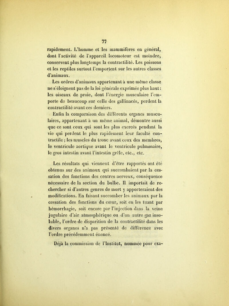 rapidement. L’homme et les mammifères en général, dont l’activité de l’appareil locomoteur est moindre, conservent plus longtemps la contractilité. Les poissons et les reptiles surtout l’emportent sur les autres classes d’animaux. Les ordres d’animaux appartenant à une môme classe ne s’éloignent pas de la loi générale exprimée plus haut : les oiseaux de proie, dont l’énergie musculaire l’em- porte do beaucoup sur celle des gallinacés, perdent la contractilité avant ces derniers. Enlin la comparaison des différents organes muscu- laires, appartenant à un môme animal, démontre aussi que ce sont ceux qui sont les plus exercés pendant la vie qui perdent le plus rapidement leur faculté con- tractile ; les muscles du tronc avant ceux des membres, le ventricule aortique avant le ventricule pulmonaire, le gros intestin avant l’intestin grêle, etc., etc. Les résultats qui viennent d’ôtre rapportés ont été obtenus sur des animaux qui succombaient par la ces- sation des fonctions des centres nerveux, conséquence nécessaire de la section du bulbe. Il importait de re- chercher si d’autres genres de mort y apporteraient des modifications. En faisant succomber les animaux par la cessation des fonctions du cœur, soit en les tuant par hémorrhagie, soit encore par l’injection dans la veine jugulaire d’air atmosphérique ou d’un autre gaz inso- luble, l’ordre de disparition de la contractilité dans les divers organes n’a pas présenté de différence avec l’ordre précédemment énoncé. Déjà la commission de l’Institut, nommée pour exa-