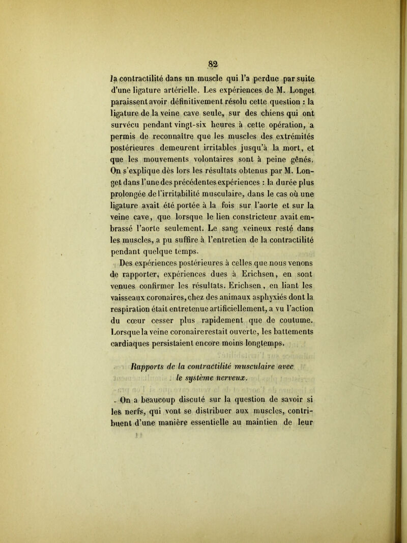 la contractilité dans un muscle qui l’a perdue par suite d’une ligature artérielle. Les expériences de M. Longet paraissent avoir définitivement résolu cette question : la ligature de la veine cave seule, sur des chiens qui ont survécu pendant vingt-six heures à cette opération, a permis de reconnaître que les muscles des extrémités postérieures demeurent irritables jusqu’à la mort, et que les mouvements volontaires sont à peine gênés. On s’explique dès lors les résultats obtenus par M. Lon- get dans l’une des précédentes expériences : la durée plus prolongée de l’irritabilité musculaire, dans le cas où une ligature avait été portée à la fois sur l’aorte et sur la veine cave, que lorsque le lien constricteur avait em- brassé l’aorte seulement. Le sang veineux resté dans les muscles, a pu suffire à l’entretien de la contractilité pendant quelque temps. Des expériences postérieures à celles que nous venons de rapporter, expériences dues à Erichsen, en sont venues confirmer les résultats. Erichsen, en liant les vaisseaux coronaires, chez des animaux asphyxiés dont la respiration était entretenue artificiellement, a vu l’action du cœur cesser plus rapidement que de coutume. Lorsque la veine coronaire restait ouverte, les battements cardiaques persistaient encore moins longtemps. Rapports de la contractilité musculaire avec le système nerveux. - On a beaucoup discuté sur la question de savoir si les nerfs, qui vont se distribuer aux muscles, contri- buent d’une manière essentielle au maintien de leur