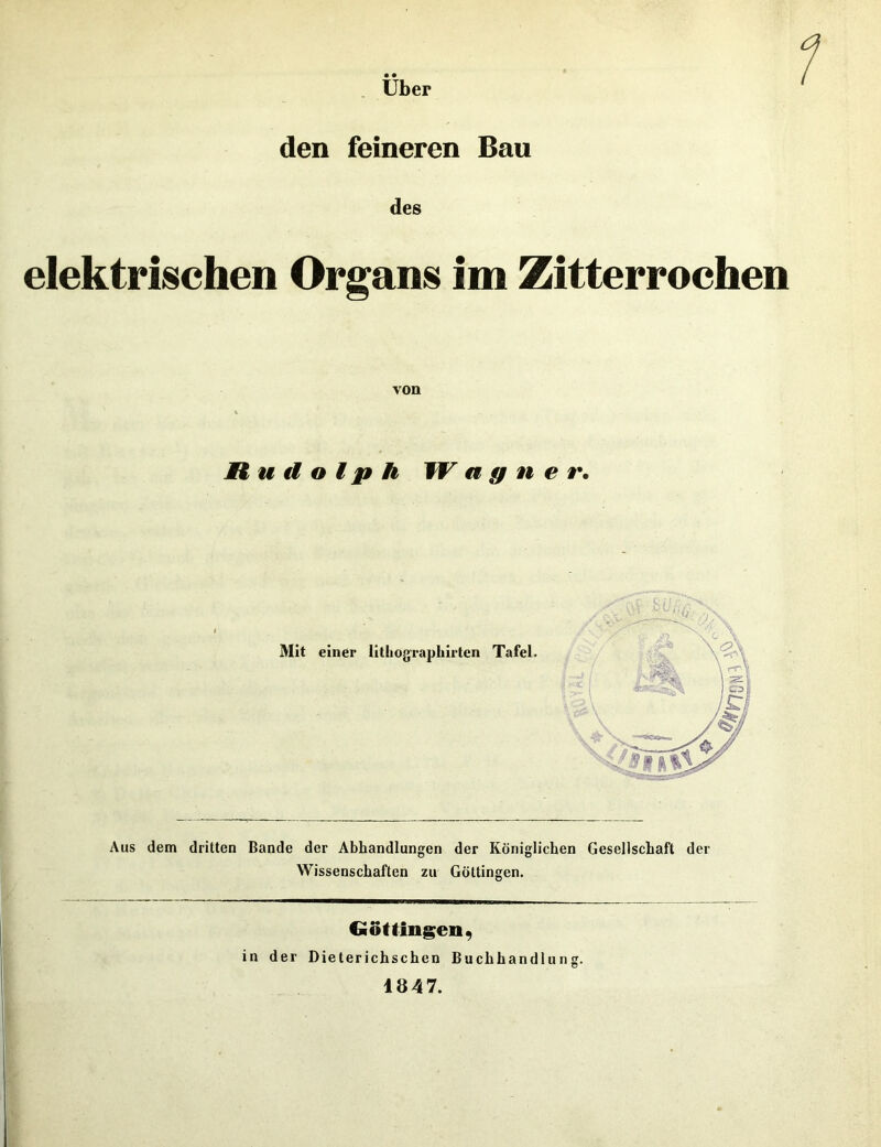 Uber den feineren Bau des elektrischen Organs im Zitterrochen von Rudolph W a g n e r. Aus dem dritten Bande der Abhandlungen der Königlichen Gesellschaft der Wissenschaften zu Göttingen. Göttingen, in der Dieterichschen Buchhandlung. 1847.