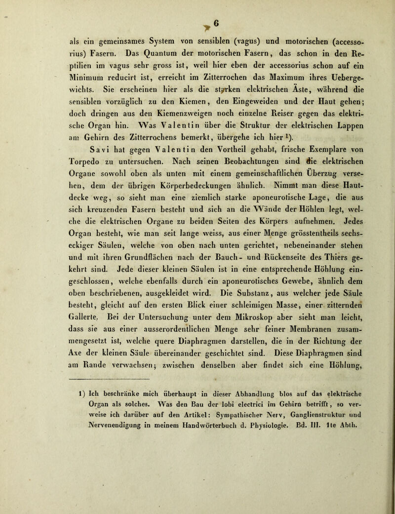 als ein gemeinsames System von sensiblen (vagus) und motorischen (accesso- rius) Fasern. Das Quantum der motorischen Fasern, das schon in den Re- ptilien im vagus sehr gross ist, weil hier eben der accessorius schon auf ein Minimum reducirt ist, erreicht im Zitterrochen das Maximum ihres Ueberge- wichts. Sie erscheinen hier als die stjrrken elektrischen Aste, während die sensiblen vorzüglich zu den Kiemen, den Eingeweiden und der Haut gehen; doch dringen aus den Kiemenzweigen noch einzelne Reiser gegen das elektri- sche Organ hin. Was Valentin über die Struktur der elektrischen Lappen am Gehirn des Zitterrochens bemerkt, übergehe ich hier1). Savi hat gegen Valentin den Vortheil gehabt, frische Exemplare von Torpedo zu untersuchen. Nach seinen Beobachtungen sind die elektrischen Organe sowohl oben als unten mit einem gemeinschaftlichen Überzug verse- hen, dem der übrigen Körperbedeckungen ähnlich. Nimmt man diese Haut- decke weg, so sieht man eine ziemlich starke aponeurotische Lage, die aus sich kreuzenden Fasern besteht und sich an die Wände der Höhlen legt, wel- che die elektrischen Organe zu beiden Seiten des Körpers aufnehmen. Jedes Organ besteht, wie man seit lange weiss, aus einer Menge grösstentheils sechs- eckiger Säulen, welche von oben nach unten gerichtet, nebeneinander stehen und mit ihren Grundflächen nach der Bauch- und Rückenseite des Thiers ge- kehrt sind. Jede dieser kleinen Säulen ist in eine entsprechende Höhlung ein- geschlossen, welche ebenfalls durch ein aponeurotisches Gewebe, ähnlich dem oben beschriebenen, ausgekleidet wird. Die Substanz, aus welcher jede Säule besteht, gleicht auf den ersten Blick einer schleimigen Masse, einer zitternden Gallerte. Bei der Untersuchung unter dem Mikroskop aber sieht man leicht, dass sie aus einer ausserordentlichen Menge sehr feiner Membranen zusam- mengesetzt ist, welche quere Diaphragmen darstellen, die in der Richtung der Axe der kleinen Säule übereinander geschichtet sind. Diese Diaphragmen sind am Rande verwachsen 5 zwischen denselben aber findet sich eine Höhlung, 1) Ich beschränke mich überhaupt in dieser Abhandlung blos auf das elektrische Organ als solches. Was den Bau der lobi electrici im Gehirn betrifft, so ver- weise ich darüber auf den Artikel: Sympathischer Nerv, Ganglienslruktur und Nervenendigung in meinem Handwörterbuch d. Physiologie. Bd. UI. Ite Abth.